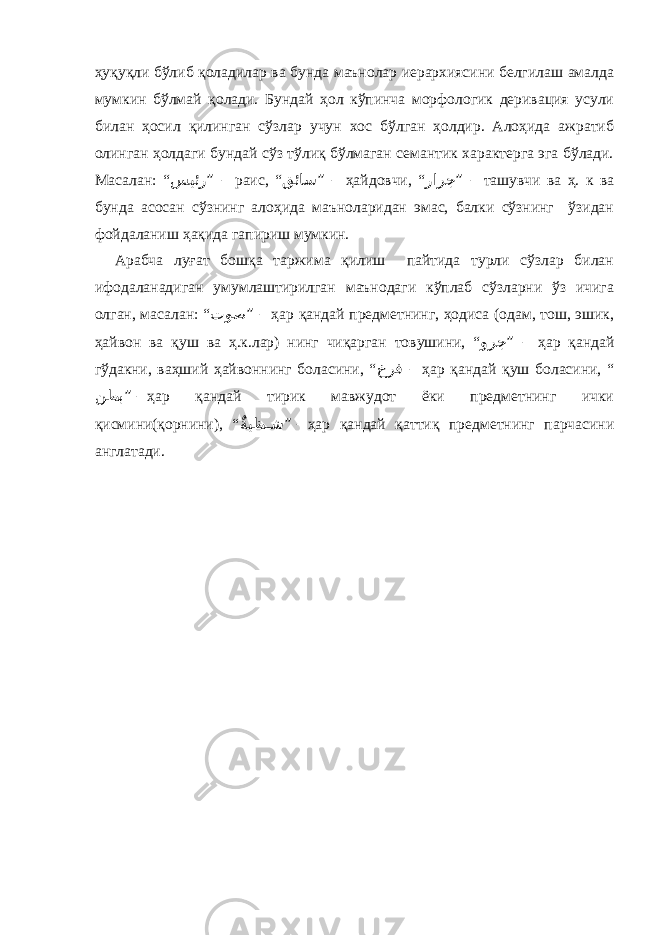 ҳуқуқли бўлиб қоладилар ва бунда маънолар иерархиясини белгилаш амалда мумкин бўлмай қолади. Бундай ҳол кўпинча морфологик деривация усули билан ҳосил қилинган сўзлар учун хос бўлган ҳолдир. Алоҳида ажратиб олинган ҳолдаги бундай сўз тўлиқ бўлмаган семантик характерга эга бўлади. Масалан: “ سيئر ” – раис, “ قئاس ” – ҳайдовчи, “ رارج ” – ташувчи ва ҳ. к ва бунда асосан сўзнинг алоҳида маъноларидан эмас, балки сўзнинг ўзидан фойдаланиш ҳақида гапириш мумкин. Арабча луғат бошқа таржима қилиш пайтида турли сўзлар билан ифодаланадиган умумлаштирилган маънодаги кўплаб сўзларни ўз ичига олган, масалан: “ توص ” – ҳар қандай предметнинг, ҳодиса (одам, тош, эшик, ҳайвон ва қуш ва ҳ.к.лар) нинг чиқарган товушини, “ ورج ” – ҳар қандай гўдакни, ваҳший ҳайвоннинг боласини, “ خرف – ҳар қандай қуш боласини, “ نطب ” – ҳар қандай тирик мавжудот ёки предметнинг ички қисмини(қорнини), “ ٌةيظ ��ش ” – ҳар қандай қаттиқ предметнинг парчасини англатади. 