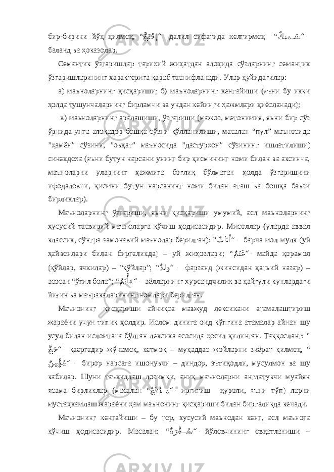 бир-бирини йўқ қилмоқ, “ َّجَتْحإ ” – далил сифатида келтирмоқ “ ٌ كيم َ��س ” – баланд ва ҳоказолар. Семантик ўзгаришлар тарихий жиҳатдан алоҳида сўзларнинг семантик ўзгаришларининг характерига қараб таснифланади. Улар қуйидагилар: а) маъноларнинг қисқариши; б) маъноларнинг кенгайиши (яъни бу икки ҳолда тушунчаларнинг бирламчи ва ундан кейинги ҳажмлари қиёсланади); в) маъноларнинг аралашиши, ўзгариши (мажоз, метонимия, яъни бир сўз ўрнида унга алоқадор бошқа сўзни қўлланилиши, масалан “пул” маъносида “ҳамён” сўзини, “овқат” маъносида “дастурхон” сўзининг ишлатилиши) синекдоха (яъни бутун нарсани унинг бир қисмининг номи билан ва аксинча, маъноларни уларнинг ҳажмига боғлиқ бўлмаган ҳолда ўзгаришини ифодаловчи, қисмни бутун нарсанинг номи билан аташ ва бошқа баъзи бирликлар). Маъноларнинг ўзгариши, яъни қисқариши умумий, асл маъноларнинг хусусий тасвирий маъноларга кўчиш ҳодисасидир. Мисоллар (уларда аввал классик, сўнгра замонавий маънолар берилган): “ ٌ ثاثأ ” – барча мол-мулк (уй ҳайвонлари билан биргаликда) – уй жиҳозлари; “ ٌ مَنَغ ” – майда қорамол (қўйлар, эчкилар) – “қўйлар”; “ ٌ دلو ” – фарзанд (жинсидан қатъий назар) – асосан “ўғил бола”; “ ٌ مَتْأَْم ” – аёлларнинг хурсандчилик ва қайғули кунлардаги йиғин ва маъракаларининг номлари берилган. Маънонинг қисқариши айниқса мавжуд лексикани атамалаштириш жараёни учун типик ҳолдир. Ислом динига оид кўпгина атамалар айнан шу усул билан исломгача бўлган лексика асосида ҳосил қилинган. Таққосланг: “ َّ جَح ” – қаергадир жўнамоқ, кетмоқ – муқаддас жойларни зиёрат қилмоқ, “ ٌ ن ِمْؤُْم ” – бирор нарсага ишонувчи – диндор, эътиқодли, мусулмон ва шу кабилар. Шуни таъкидлаш лозимки, аниқ маъноларни англатувчи муайян ясама бирликлар (масалан “ ٌ عَفْد��ِم ” – ирғитиш қуроли, яъни тўп) ларни мустаҳкамлаш жараёни ҳам маънонинг қисқариши билан биргаликда кечади. Маънонинг кенгайиши – бу тор, хусусий маънодан кенг, асл маънога кўчиш ҳодисасидир. Масалан: “ ٌ ةَرْف ُ���س ” – йўловчининг овқатланиши – 