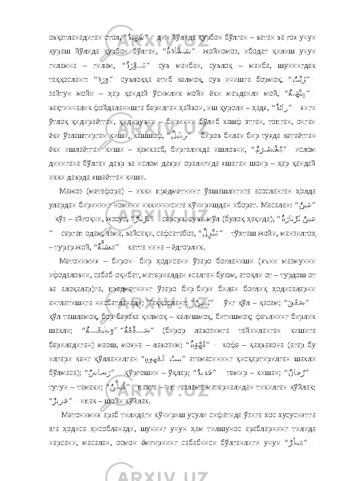 овқатланадиган стол, “ ٌديه َش ” – дин йўлида қурбон бўлган – ватан ва ғоя учун кураш йўлида қурбон бўлган, “ ٌ ةَدا َّج َ��س ” – жойномоз, ибодат қилиш учун гиламча – гилам, “ ٌ دَرْو��َم ” – сув манбаи, сувлоқ – манба, шунингдек таққосланг: “ َ دَرَو ” – сувлоққа етиб келмоқ, сув ичишга бормоқ, “ ٌ ت ْيَز ” – зайтун мойи – ҳар қандай ўсимлик мойи ёки маъданли мой, “ ٌ ة��َهْنِم ” – вақтинчалик фойдаланишга берилган ҳайвон, иш қуроли – ҳадя, “ ٌ دئار ” – янги ўтлоқ қидираётган, қидирувчи – биринчи бўлиб кашф этган, топган, очган ёки ўзлаштирган киши, кашшоф, “ ٌ ليمز ” – биров билан бир туяда кетаётган ёки ишлаётган киши – ҳамкасб, биргаликда ишловчи, “ ٌ مَر َ��ض ْخُم ” – ислом динигача бўлган давр ва ислом даври оралиғида яшаган шоир – ҳар қандай икки даврда яшаётган киши. Мажоз (метафора) – икки предметнинг ўхшашлигига асосланган ҳолда улардан бирининг номини иккинчисига кўчиришдан иборат. Масалан: “ ٌ نيع ” – кўз – айғоқчи, жосус, “ ٌ راث ْرَث ” – серсув, суви мўл (булоқ ҳақида), “ ٌ نيع ٌ ةَراث ْرَث ” – сергап одам, эзма, вайсақи, сафсатабоз, “ ٌ ل ِزْنَم ” – тўхташ жойи, манзилгоҳ – турар жой, “ ٌ ةَّلَس َم ” – катта нина – ёдгорлик. Метонимия – бирон- бир ҳодисани ўзаро боғланиши (яъни мазмунни ифодаловчи, сабаб-оқибат, материалдан ясалган буюм, атоқли от – турдош от ва алоқалар)га, предметнинг ўзаро бир-бири билан боғлиқ ҳодисаларни англатишига нисбатланади; Таққосланг: “ ٌ نيم َي ” – ўнг қўл – қасам; “ َ قَف َص ” – қўл ташламоқ, бор барака қилмоқ – келишмоқ, битишмоқ; феълнинг бирлик шакли; “ ٌ ةَقْف َ ���� ص” “ ٌ ة���� َفيظ َو ” – (бирор лавозимга тайинланган кишига бериладиган) маош, мояна – лавозим; “ ٌ ةَوْهَق ” - кофе – қаҳвахона (агар бу илгари кенг қўлланилган “ ُ تيب ِ ةوهقلا ” атамасининг қисқартирилган шакли бўлмаса); “ ٌ صاص َر ” – қўрғошин – ўқлар; “ ٌ ديد َح ” – темир – кишан; “ ٌ ناخ ُر ” – тутун – тамаки; “ ٌ نْط ُق ” – пахта – ип-газлама материалидан тикилган кўйлак; “ ٌ رير َح ” – ипак – шойи кўйлак. Метонимия араб тилидаги кўчириш усули сифатида ўзига хос хусусиятга эга ҳодиса ҳисобланади, шунинг учун ҳам тилшунос арабларнинг тилида нарсани, масалан, осмон ёмғирнинг сабабчиси бўлганлиги учун “ ٌ رَط َم ” – 