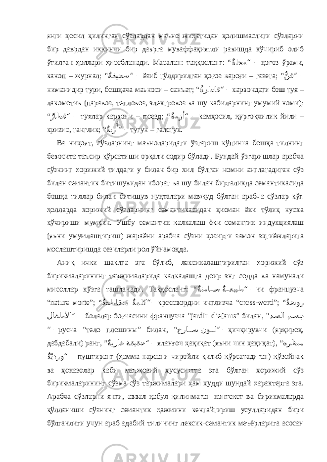 янги ҳосил қилинган сўзлардан маъно жиҳатидан қолишмаслиги сўзларни бир даврдан иккинчи бир даврга муваффақиятли равишда кўчириб олиб ўтилган ҳоллар и ҳисобланади. Масалан: таққосланг: “ ٌةلجم ” – қоғоз ўрами, кано п – журнал; “ ٌ ةفيحص ” – ёзиб тўлдирилган қоғоз вароғ и – газета; “ ٌّ نف ” – ниманидир тури, бошқача маьноси – санъат; “ ٌ ةرطاق ” – карвондаги бош туя – лакомотив (паравоз, тепловоз, электровоз ва шу кабиларнинг умумий номи); “ ٌ راطق ” – туялар карвони – поезд; “ ٌ ةمزأ ” – камҳосил, қу р ғоқчилик йили – кризис, танглик; “ ٌ ةبر ُأ ” – тугун – галстук. Ва ниҳоят, сўзларнинг маъноларидаги ўзгариш кўпинча бошқа тилнинг бевосита таъсир кўрсатиш и орқали содир бўлади. Бундай ўзгаришлар арабча сўзнинг хорижий тилдаги у билан бир хил бўлган номни англатадиган сўз билан семанти к битишувидан иборат ва шу билан биргаликда семантикасида бошқа тиллар билан битишув нуқталари мавжуд бўлган арабча сўзлар кўп ҳолларда х орижий сўзларнинг семантикасидан қисман ёки тўлиқ нусха кўч и риши мумкин. Ушбу семанти к калкалаш ёки семанти к индук ц иялаш (яъни умумлаштириш) жараёни арабча сўз ни ҳозирги замон эҳтиёжларига мослаштиришда сезиларли рол ўйнамоқда. Аниқ ички шаклга эга бўлиб, лексикалаштирилган хорижий сўз бирикмалар и нинг таржималарида калкалашга доир энг со д да ва намунали мисоллар к ў зга ташланади. Таққосланг: “ ٌ ة��عيبط ٌ ةتما ��ص ” – ни фран ц узча “ n а tur е м ort е”; “ ٌ ةملك ٌ ةعطاقتم ”– кроссворд ни инглизча “ cross - word ”; “ ُ ةضور لافطلأا ” - болалар боғчасини фран ц узча “ j а rdin d ’е f а nts ” билан , “ مسج دسلا ” – русча “тело плошины” билан , “ نو ��ل حرا ��ص ” – қичқирувчи (ярқироқ, дабдабали) ранг, “ ةقيقح ٌ ةيراع ” – яланғоч ҳақиқат (яъни чин ҳақиқат), “ ةرظنم ٌ ةّيدرو ” – пуштиранг (ҳамма нарсани чиройли қилиб кўрсатадиган) кўзойнак ва ҳоказолар каби маъжозий хусусиятга эга бўлган хорижий сўз бирикмалар и нинг сўзма-сўз таржималари ҳам худди шундай характерга эга. Арабча сўзларни янги, аввал қабул қилинмаган контекст ва бирикмаларда қўлланиши сўзнинг семанти к ҳажмини кенгайтириш усулларидан бири бўлганлиги учун араб адабий тилининг лексик-семантик меъёрларига асосан 