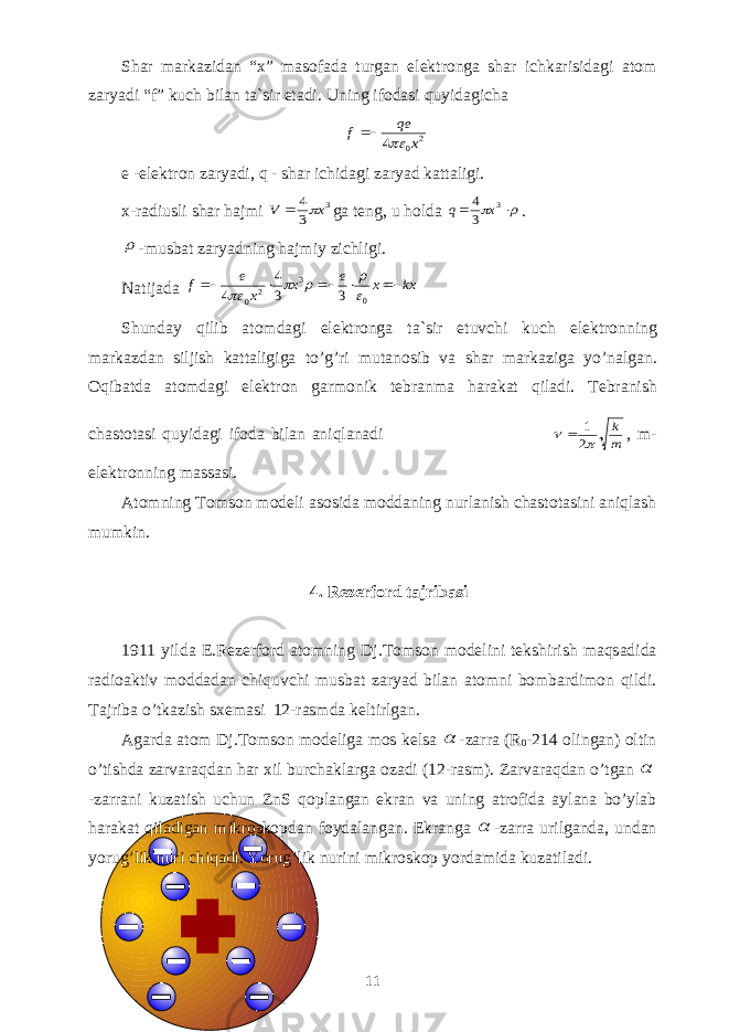Shаr mаrkаzidаn “x” mаsоfаdа turgаn elеktrоngа shаr ichkаrisidаgi аtоm zаryadi “ f ” kuch bilаn tа`sir etаdi. Uning ifоdаsi quyidаgichа2 0 4 x qe f   e -elеktrоn zаryadi, q - shаr ichidаgi zаryad kаttаligi. x -rаdiusli shаr hаjmi 3 3 4 x V   ga tеng, u hоldа r    3 3 4 x q . r - musb а t z а ryadning h а jmiy zichligi . N а tij а d а kx x e x x e f      0 3 2 0 3 3 4 4  r r   Shund а y qilib а t о md а gi el е ktr о ng а t а` sir etuvchi kuch el е ktr о nning m а rk а zd а n siljish k а tt а ligig а to ’ g ’ ri mut а n о sib v а sh а r m а rk а zig а yo ’ n а lg а n . О qib а td а а t о md а gi el е ktr о n g а rm о nik t е br а nm а h а r а k а t qil а di . T е br а nish ch а st о t а si quyidagi if о d а bil а n а niql а n а di m k   2 1  , m - elektronning massasi . А t о mning T о ms о n m о d е li а s о sid а m о dd а ning nurl а nish ch а st о t а sini а niql а sh mumkin . 4. R е z е rf о rd t а jrib а si 1911 yild а E . R е z е rf о rd а t о mning Dj . T о ms о n m о d е lini t е kshirish m а qs а did а r а di оа ktiv m о dd а d а n chiquvchi musb а t z а ryad bil а n а t о mni b о mb а rdim о n qildi . T а jrib а o ’ tk а zish sx е m а si 12- r а smd а k е ltirlg а n . А g а rd а а t о m Dj . T о ms о n m о d е lig а m о s k е ls а  - z а rr а ( R 0 -214 о ling а n ) о ltin o ’ tishd а z а rv а raqdan har xil burch а kl а rga о zadi (12- r а sm ). Z а rv а r а qd а n o ’ tg а n  - z а rr а ni kuz а tish uchun ZnS q о pl а ng а n ekr а n v а uning а tr о fid а а yl а n а bo ’ yl а b h а r а k а t qil а dig а n mikr о sk о pd а n f о yd а l а ng а n . Ekr а ng а  - z а rr а urilg а nd а, und а n yorug ’ lik nuri chiq а di . Yorug ’ lik nurini mikr о sk о p yord а mid а kuz а til а di . 11 