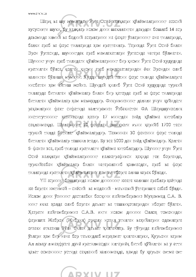 www.arxiv.uz Шарқ ва шу жумладан Ўрта Осиё халқлари қўлёзмаларининг асосий хусусияти шуки, бу халқлар ислом дини шаклланган даврдан бошлаб 14 аср давомида илмий ва бадиий асарларини на фақат ўзларининг она тилларида, балки араб ва форс тилларида ҳам яратганлар. Тарихда Ўрта Осиё билан Эрон ўртасида, шунингдек араб мамлакатлари ўртасида чегара бўлмаган. Шунинг учун араб тилидаги қўлёзмаларнинг бир қисми Ўрта Осиё ҳудудида яратилган бўлса, қолган қисми араб мамлакатларидан ёки Эрондан олиб келинган бўлиши мумкин. Худди шундай гапни форс тилида қўлёзмаларга нисбатан ҳам айтиш жойиз. Шундай қ илиб Ўрта Осиё ҳудудида туркий тилларда битилган қ ўлёзмалар билан бир қ аторда араб ва форс тилларида битилган қ ўлёзмалар ҳам мавжуддир . Фикримизнинг далили учун қ уйидаги ра қ амларни факт сифатида келтирамиз : Ўзбекистон ФА Шар қ шунослик институтининг ҳазинасида ҳозир 17 мингдан зиёд қ ўлёзма китоблар са қ ланмо қ да . Шуларнинг 10 фоиздан ошиқроғи яъни қарийб 1700 таси туркий тилда битилаг қўлёзмалардир . Тахминан 30 фоизини форс тилида битилган қўлёзмалар ташкил этади . Бу эса 5000 дан зиёд қўлёзмадир . Қолган 6- фоизи эса , араб тилида яратилагн қўлёзма китоблардир . Шунинг учун Ўрта Осиё халқлари қўлёзмаларининг палеографияси ҳақида гап борганда , туркийзабон қўлёзмалар билан чегараланиб қолмасдан , араб ва форс тилларида яратилган қўлёзмаларни ҳам эътиборга олиш керак бўлади . YII асрнинг бошларида ислом динининг юзага келиши араблар ҳаётида юз берган ижтимой – сиёсий ва маданий - маънавий ўзгаришга сабаб бўлди . Ислом дини ўзининг дастлабки босқичи пайғамбарамиз Муҳаммад С . А . В . нинг якка ҳолда олиб борган даъват ва ташвиқотларидан иборат бўлган . Ҳазрати пайғамбаримиз С . А . В . янги ислом динини Оллоҳ томонидан фаришта Жаброи ( Жибрил ) орқали нозил этилган ваҳийларни одамларга оғзаки етказиш йўли билан даъват қилганлар . Бу тўғрида пайғамбаримиз ўзлари ҳам бир неча бор таъкидлаб марҳамат қилганларки , Қуръони карим Ал - лавҳу - л - маҳфузга дунё яратилмасдан илгариёқ битиб қўйилган ва у етти қават осмоннинг устида сақланиб келинмоқда , ҳамда бу қуръон оятма - оят 