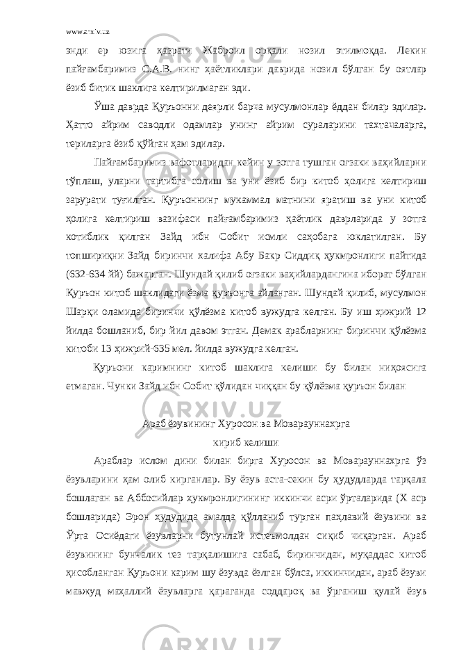 www.arxiv.uz энди ер юзига ҳазрати Жаброил орқали нозил этилмоқда . Лекин пайғамбаримиз С . А . В . нинг ҳаётликлари даврида нозил бўлган бу оятлар ёзиб битик шаклига келтирилмаган эди . Ўша даврда Қуръонни деярли барча мусулмонлар ёддан билар эдилар . Ҳатто айрим саводли одамлар унинг айрим сураларини тахтачаларга , териларга ёзиб қўйган ҳам эдилар . Пайғамбаримиз вафотларидан кейин у зотга тушган оғзаки ваҳийларни тўплаш , уларни тартибга солиш ва уни ёзиб бир китоб ҳолига келтириш зарурати туғилган . Қуръоннинг мукаммал матнини яратиш ва уни китоб ҳолига келтириш вазифаси пайғамбаримиз ҳаётлик даврларида у зотга котиблик қилган Зайд ибн Собит исмли саҳобага юклатилган . Бу топшириқни Зайд биринчи халифа Абу Бакр Сиддиқ ҳукмронлиги пайтида (632-634 йй ) бажарган . Шундай қилиб оғзаки ваҳийлардангина иборат бўлган Қуръон китоб шаклидаги ёзма қуръонга айланган . Шундай қилиб , мусулмон Шарқи оламида биринчи қўлёзма китоб вужудга келган . Бу иш ҳижрий 12 йилда бошланиб , бир йил давом этган . Демак арабларнинг биринчи қўлёзма китоби 13 ҳижрий -635 мел . йилда вужудга келган . Қуръони каримнинг китоб шаклига келиши бу билан ниҳоясига етмаган. Чунки Зайд ибн Собит қўлидан чиққан бу қўлёзма қуръон билан Араб ёзувининг Хуросон ва Моварауннахрга кириб келиши Араблар ислом дини билан бирга Хуросон ва Моварауннахрга ўз ёзувларини ҳам олиб кирганлар. Бу ёзув аста-секин бу ҳудудларда тарқала бошлаган ва Аббосийлар ҳукмронлигининг иккинчи асри ўрталарида (Х аср бошларида) Эрон ҳудудида амалда қўлланиб турган паҳлавий ёзувини ва Ўрта Осиёдаги ёзувларни бутунлай истеъмолдан сиқиб чиқарган. Араб ёзувининг бунчалик тез тарқалишига сабаб, биринчидан, муқаддас китоб ҳисобланган Қуръони карим шу ёзувда ёзлган бўлса, иккинчидан, араб ёзуви мавжуд маҳаллий ёзувларга қараганда соддароқ ва ўрганиш қулай ёзув 