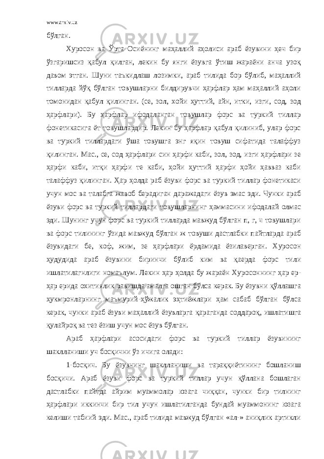 www.arxiv.uz бўлган. Хуросон ва Ўрта Осиёнинг маҳаллий аҳолиси араб ёзувини ҳеч бир ўзгаришсиз қабул қилган, лекин бу янги ёзувга ўтиш жараёни анча узоқ давом этган. Шуни таъкидлаш лозимки, араб тилида бор бўлиб, маҳаллий тилларда йўқ бўлган товушларни билдирувчи ҳарфлар ҳам маҳаллий аҳоли томонидан қабул қилинган. (се, зол, хойи ҳуттий, айн, итки, изги, сод, зод ҳарфлари). Бу ҳарфлар ифодаланган товушлар форс ва туркий тиллар фонетикасига ёт товушлардир. Лекин бу ҳарфлар қабул қилиниб, улар форс ва туркий тиллардаги ўша товушга энг яқин товуш сифатида талаффуз қилинган. Мас., се, сод ҳарфлари син ҳарфи каби, зол, зод, изги ҳарфлари зе ҳарфи каби, итқи ҳарфи те каби, ҳойи ҳуттий ҳарфи ҳойи ҳавваз каби талаффуз қилинган. Ҳар ҳолда раб ёзуви форс ва туркий тиллар фонетикаси учун мос ва талабга жавоб берадиган даражадаги ёзув эмас эди. Чунки араб ёзуви форс ва туркий тиллардаги товушларнинг ҳаммасини ифодалай олмас эди. Шунинг учун форс ва туркий тилларда мавжуд бўлган п, г, ч товушлари ва форс тилининг ўзида мавжуд бўлган ж товуши дастлабки пайтларда араб ёзувидаги бе, коф, жим, зе ҳарфлари ёрдамида ёзилаверган. Хуросон ҳудудида араб ёзувини биринчи бўлиб ким ва қаерда форс тили ишлатилагнлиги номаълум. Лекин ҳар ҳолда бу жараён Хуросоннинг ҳар ер- ҳар ерида охитиялик равишда амалга ошган бўлса керак. Бу ёзувни қўллашга ҳукмронларнинг маъмурий-ҳўжалик эҳтиёжлари ҳам сабаб бўлган бўлса керак, чунки араб ёзуви маҳаллий ёзувларга қараганда соддароқ, ишлатишга қулайроқ ва тез ёзиш учун мос ёзув бўлган. Араб ҳарфлари асосидаги форс ва туркий тиллар ёзувининг шаклланиши уч босқични ўз ичига олади: 1-босқич. Бу ёзувнинг шаклланиши ва тараққиётининг бошланиш босқичи. Араб ёзуви форс ва туркий тиллар учун қўллана бошлаган дастлабки пайтда айрим муаммолар юзага чиққан, чунки бир тилнинг ҳарфлари иккинчи бир тил учун ишлатилганда бундай муаммонинг юзага келиши табиий эди. Мас., араб тилида мавжуд бўлган «ал-» аниқлик артикли 