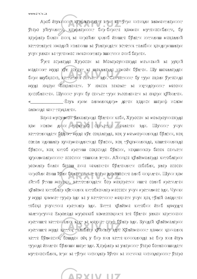 www.arxiv.uz Араб ёзувининг ҳарфларидаги эгри ва тўғри чизиқли элементларнинг ўзаро уйғунлиги, ҳарфларнинг бир-бирига ҳажман мутаносиблиги, бу ҳарфлар билан аниқ ва чиройли қилиб ёзишга бўлагн интилиш маҳаллий хаттотларга ижодий изланиш ва ўзларидаги эстетик талабни қондиришлари учун улкан ва туганмас имкониятлар эшигини очиб берган. Ўрта асрларда Хуросон ва Мовароуннахрда маънавий ва руҳий маданият жуда кўп аспект ва шаклларда намоён бўлган. Шу шакллардан бири шубҳасиз, хаттотлик санъати эди. Санъатнинг бу тури аҳоли ўртасида жуда юқори баҳоланагн. У юксак заковат ва иқтидорнинг мезони ҳисобланган. Шунинг учун бу санъат тури эъзозланагн ва юқори қўйилган. «______________-Ёзув ярим олимликдир» деган ҳадиси шариф ислом оламида кенг тарқалган. Барча мусулмон ўлкаларида бўлгани каби, Хуросон ва мовароуннахрда ҳам ислом дини тасвирий санъатни чеклаган эди. Шунинг учун хаттотликдаги бадият жуда кўп соҳаларда, хоҳ у меъморчиликда бўлсин, хоҳ сопол идишлар ҳунармандлигида бўлсин, хоҳ тўқувчиликда, каштачиликда бўлсин, хоҳ китоб яратиш соҳасида бўлсин, нақшинкор безак санъати қурилмаларининг асосини ташкил этган. Айниқса қўлёзмаларда китобларни расмлар билан безаш анча чекланган бўлганлиги сабабли, улар асосан чиройли ёзиш йўли билан санъат асари даражасига олиб чиқилган. Шуни ҳам айтиб ўтиш жоизки, хаттотликдаги бор маҳоратни ишга солиб яратилган қўлёзма китоблар кўпчилик китобхонлар массаси учун яратилмас эди. Чунки у жуда қиммат турар эди ва у хаттотнинг меҳнати учун ҳақ тўлай оладиган табақа учунгина яратилар эди. Битта қўлёзма китобни ёзиб вужудга келтиргунча Европада мураккаб композоцияга эга бўлган улкан картинани яратишга кетганчалик вақт ва меҳнат сарф бўлар эди. Бундай қўлёзмаларни яратишга жуда қаттиқ талаблар қўйилар эди. Қўлёзманинг ҳажми қанчалик катта бўлмасин, бошдан оёқ у бир хил катта-кичикликда ва бир хил ёзув турида ёзилган бўлиши шарт эди. Ҳарфлар ва уларнинг ўзаро боғланишидаги мутаносиблик, эгри ва тўғри чизиқлар йўғон ва ингичка чизиқларнинг ўзаро 