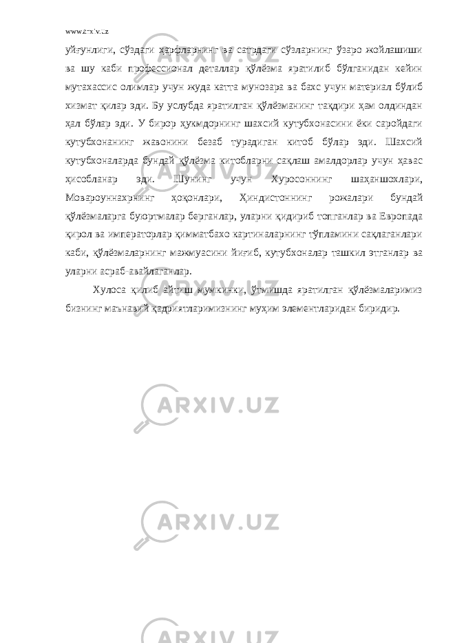 www.arxiv.uz уйғунлиги, сўздаги ҳарфларнинг ва сатрдаги сўзларнинг ўзаро жойлашиши ва шу каби профессионал деталлар қўлёзма яратилиб бўлганидан кейин мутахассис олимлар учун жуда катта мунозара ва бахс учун материал бўлиб хизмат қилар эди. Бу услубда яратилган қўлёзманинг тақдири ҳам олдиндан ҳал бўлар эди. У бирор ҳукмдорнинг шахсий кутубхонасини ёки саройдаги кутубхонанинг жавонини безаб турадиган китоб бўлар эди. Шахсий кутубхоналарда бундай қўлёзма китобларни сақлаш амалдорлар учун ҳавас ҳисобланар эди. Шунинг учун Хуросоннинг шаҳаншохлари, Мовароуннахрнинг ҳоқонлари, Ҳиндистоннинг рожалари бундай қўлёзмаларга буюртмалар берганлар, уларни қидириб топганлар ва Европада қирол ва императорлар қимматбахо картиналарнинг тўпламини сақлаганлари каби, қўлёзмаларнинг мажмуасини йиғиб, кутубхоналар ташкил этганлар ва уларни асраб-авайлаганлар. Хулоса қилиб айтиш мумкинки, ўтмишда яратилган қўлёзмаларимиз бизнинг маънавий қадриятларимизнинг муҳим элементларидан биридир. 