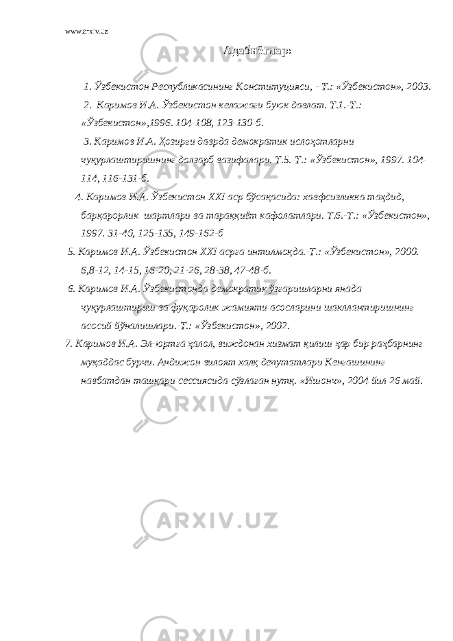 www.arxiv.uz Адабиётлар: 1. Ўзбекистон Республикасининг Конституцияси, - Т.: «Ўзбекистон», 2003. 2. Каримов И.А. Ўзбекистон келажаги буюк давлат. Т.1.-Т.: «Ўзбекистон»,1996. 104-108, 123-130-б. 3. Каримов И.А. Ҳозирги даврда демократик ислоҳотларни чуқурлаштиришнинг долзарб вазифалари. Т.5.-Т.: «Ўзбекистон», 1997. 104- 114, 116-131-б. 4. Каримов И.А. Ўзбекистон XXI аср бўсақасида: хавфсизликка таҳдид, барқарорлик шартлари ва тараққиёт кафолатлари. Т.6.-Т.: «Ўзбекистон», 1997. 31-40, 125-135, 149-162-б 5. Каримов И.А. Ўзбекистон XXI асрга интилмоқда.-Т.: «Ўзбекистон», 2000. 6,8-12, 14-15, 16-20, 21-26, 28-38, 47-48-б. 6. Каримов И.А. Ўзбекистонда демократик ўзгаришларни янада чуқурлаштириш ва фуқаролик жамияти асосларини шакллантиришнинг асосий йўналишлари.-Т.: «Ўзбекистон», 2002. 7. Каримов И.А. Эл-юртга ҳалол, виждонан хизмат қилиш ҳар бир раҳбарнинг муқаддас бурчи. Андижон вилоят халқ депутатлари Кенгашининг навбатдан ташқари сессиясида сўзлаган нутқ. «Ишонч», 2004 йил 26 май. 