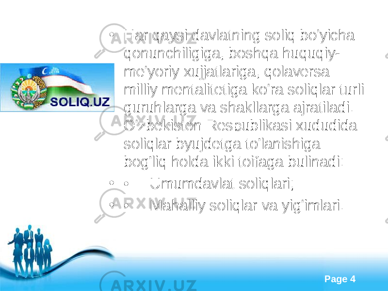 Free Powerpoint Templates Page 4• Har qaysi davlatning soliq bo&#39;yicha qonunchiligiga, boshqa huquqiy- me&#39;yoriy xujjatlariga, qolaversa milliy mentalitetiga ko&#39;ra soliqlar turli guruhlarga va shakllarga ajratiladi. O&#39;zbekiston Respublikasi xududida soliqlar byujdetga to&#39;lanishiga bog&#39;liq holda ikki toifaga bulinadi: • •     Umumdavlat soliqlari; • •     Mahalliy soliqlar va yig&#39;imlari. 