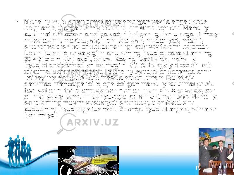 Free Powerpoint Templates Page 8• Mahalliy soliqlar xukumatlar bajaradigan vazifalariga qarab belgilanib, ularga doimiy va to&#39;liq biriktirib beriladi. Mahalliy xukumatlar asosan aholiga yaqin bo&#39;lganligidan ularga ijtimoiy masalalarni, maktab, sog&#39;liqni saqlash, madaniyat, maorif, shahar va qishloqlar obodonchiligi kabi vazifalarni bajaradi. Lekin bu soliqlar va yig&#39;imlar ularning byudjet xarajatlarining 30-40 foizini qoplaydi, xolos. Keyingi vaqtlarda mahalliy byudjetlar daromadlari salmog&#39;ini 50-60 foizga yetkazish kabi xukumat qarorlari mavjud. Mahalliy byudjetlar daromadlarini ko&#39;paytirish eng dolzarb masalalardan biridir. Faqat o&#39;z daromad manbaiga to&#39;liq ega bo&#39;lgan mahalliy xukumatlar o&#39;z faoliyatlarini to&#39;liq amalga oshirishlari mumkin. Aks xolda, xar xil moliyaviy kamchiliklar yuzaga kelishi ehtimoli bor. Mahalliy soliqlarning muxim xususiyati shundaki, ular faqat shu xududning byudjetga tushadi. Boshqa byudjetlarga ajratmalar berilmaydi. 