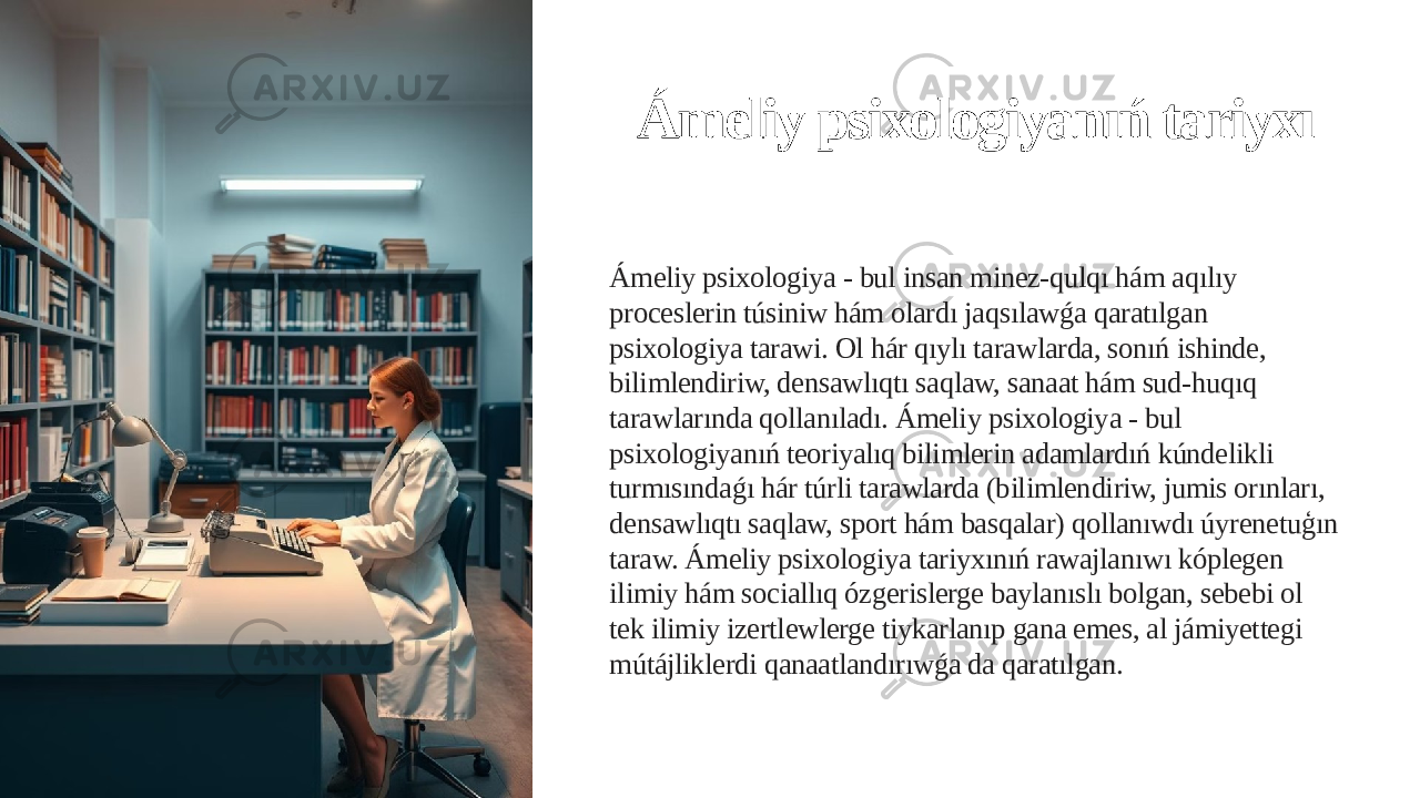 Ámeliy psixologiyanıń tariyxı Ámeliy psixologiya - bul insan minez-qulqı hám aqılıy proceslerin túsiniw hám olardı jaqsılawǵa qaratılgan psixologiya tarawi. Ol hár qıylı tarawlarda, sonıń ishinde, bilimlendiriw, densawlıqtı saqlaw, sanaat hám sud-huqıq tarawlarında qollanıladı. Ámeliy psixologiya - bul psixologiyanıń teoriyalıq bilimlerin adamlardıń kúndelikli turmısındaǵı hár túrli tarawlarda (bilimlendiriw, jumis orınları, densawlıqtı saqlaw, sport hám basqalar) qollanıwdı úyrenetuģın taraw. Ámeliy psixologiya tariyxınıń rawajlanıwı kóplegen ilimiy hám sociallıq ózgerislerge baylanıslı bolgan, sebebi ol tek ilimiy izertlewlerge tiykarlanıp gana emes, al jámiyettegi mútájliklerdi qanaatlandırıwǵa da qaratılgan. 