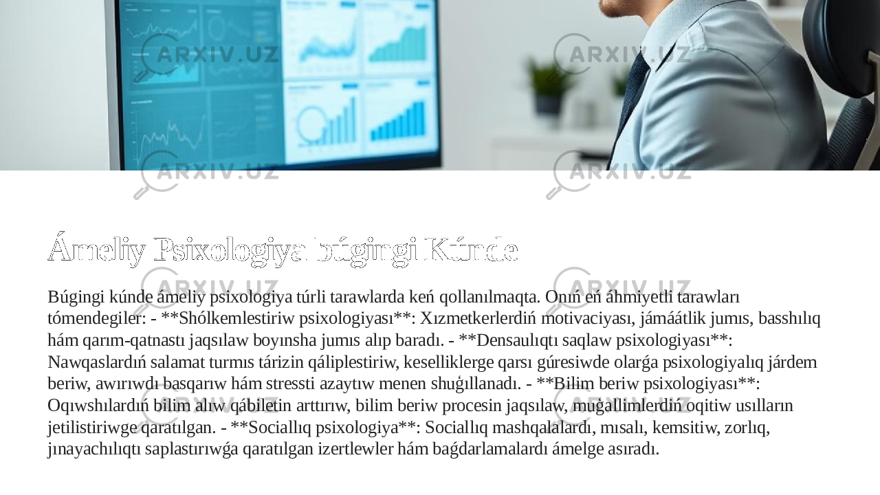 Ámeliy Psixologiya búgingi Kúnde Búgingi kúnde ámeliy psixologiya túrli tarawlarda keń qollanılmaqta. Onıń eń áhmiyetli tarawları tómendegiler: - **Shólkemlestiriw psixologiyası**: Xızmetkerlerdiń motivaciyası, jámáátlik jumıs, basshılıq hám qarım-qatnastı jaqsılaw boyınsha jumıs alıp baradı. - **Densaulıqtı saqlaw psixologiyası**: Nawqaslardıń salamat turmıs tárizin qáliplestiriw, keselliklerge qarsı gúresiwde olarǵa psixologiyalıq járdem beriw, awırıwdı basqarıw hám stressti azaytıw menen shuģıllanadı. - **Bilim beriw psixologiyası**: Oqıwshılardıń bilim alıw qábiletin arttırıw, bilim beriw procesin jaqsılaw, muģallimlerdiń oqitiw usılların jetilistiriwge qaratılgan. - **Sociallıq psixologiya**: Sociallıq mashqalalardı, mısalı, kemsitiw, zorlıq, jınayachılıqtı saplastırıwǵa qaratılgan izertlewler hám baǵdarlamalardı ámelge asıradı. 