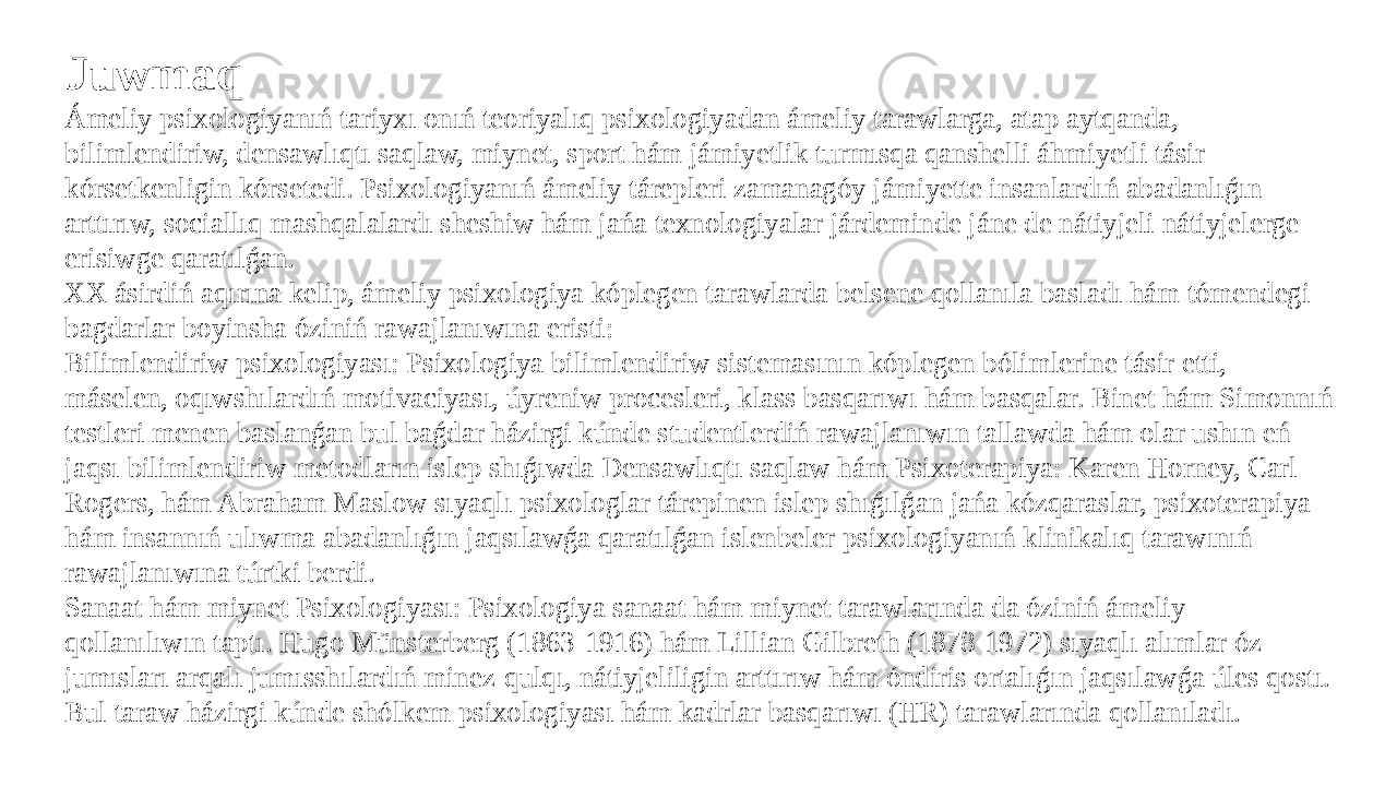 Juwmaq Ámeliy psixologiyanıń tariyxı onıń teoriyalıq psixologiyadan ámeliy tarawlarga, atap aytqanda, bilimlendiriw, densawlıqtı saqlaw, miynet, sport hám jámiyetlik turmısqa qanshelli áhmiyetli tásir kórsetkenligin kórsetedi. Psixologiyanıń ámeliy tárepleri zamanagóy jámiyette insanlardıń abadanlıǵın arttırıw, sociallıq mashqalalardı sheshiw hám jańa texnologiyalar járdeminde jáne de nátiyjeli nátiyjelerge erisiwge qaratılǵan. XX ásirdiń aqırına kelip, ámeliy psixologiya kóplegen tarawlarda belsene qollanıla basladı hám tómendegi bagdarlar boyinsha óziniń rawajlanıwına eristi: Bilimlendiriw psixologiyası: Psixologiya bilimlendiriw sistemasının kóplegen bólimlerine tásir etti, máselen, oqıwshılardıń motivaciyası, úyreniw procesleri, klass basqarıwı hám basqalar. Binet hám Simonnıń testleri menen baslanǵan bul baǵdar házirgi kúnde studentlerdiń rawajlanıwın tallawda hám olar ushın eń jaqsı bilimlendiriw metodların islep shıǵıwda Densawlıqtı saqlaw hám Psixoterapiya: Karen Horney, Carl Rogers, hám Abraham Maslow sıyaqlı psixologlar tárepinen islep shıǵılǵan jańa kózqaraslar, psixoterapiya hám insannıń ulıwma abadanlıǵın jaqsılawǵa qaratılǵan islenbeler psixologiyanıń klinikalıq tarawınıń rawajlanıwına túrtki berdi. Sanaat hám miynet Psixologiyası: Psixologiya sanaat hám miynet tarawlarında da óziniń ámeliy qollanılıwın taptı. Hugo Münsterberg (1863-1916) hám Lillian Gilbreth (1878-1972) sıyaqlı alımlar óz jumısları arqalı jumısshılardıń minez-qulqı, nátiyjeliligin arttırıw hám óndiris ortalıǵın jaqsılawǵa úles qostı. Bul taraw házirgi kúnde shólkem psixologiyası hám kadrlar basqarıwı (HR) tarawlarında qollanıladı. 