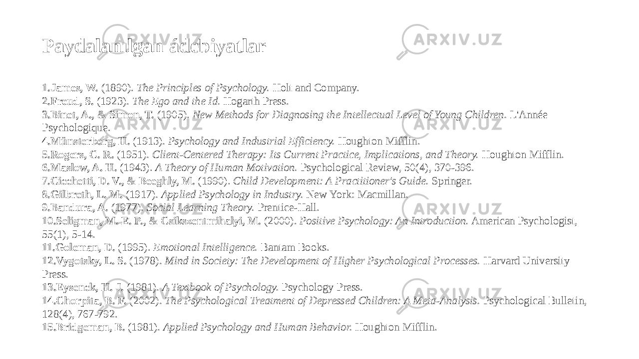 Paydalanılgan ádebiyatlar 1. James, W. (1890). The Principles of Psychology. Holt and Company. 2. Freud, S. (1923). The Ego and the Id. Hogarth Press. 3. Binet, A., & Simon, T. (1905). New Methods for Diagnosing the Intellectual Level of Young Children. L&#39;Année Psychologique. 4. Münsterberg, H. (1913). Psychology and Industrial Efficiency. Houghton Mifflin. 5. Rogers, C. R. (1951). Client-Centered Therapy: Its Current Practice, Implications, and Theory. Houghton Mifflin. 6. Maslow, A. H. (1943). A Theory of Human Motivation. Psychological Review, 50(4), 370-396. 7. Cicchetti, D. V., & Beeghly, M. (1990). Child Development: A Practitioner&#39;s Guide. Springer. 8. Gilbreth, L. M. (1917). Applied Psychology in Industry. New York: Macmillan. 9. Bandura, A. (1977). Social Learning Theory. Prentice-Hall. 10. Seligman, M. E. P., & Csikszentmihalyi, M. (2000). Positive Psychology: An Introduction. American Psychologist, 55(1), 5-14. 11. Goleman, D. (1995). Emotional Intelligence. Bantam Books. 12. Vygotsky, L. S. (1978). Mind in Society: The Development of Higher Psychological Processes. Harvard University Press. 13. Eysenck, H. J. (1981). A Textbook of Psychology. Psychology Press. 14. Chorpita, B. F. (2002). The Psychological Treatment of Depressed Children: A Meta-Analysis. Psychological Bulletin, 128(4), 767-792. 15. Bridgeman, B. (1981). Applied Psychology and Human Behavior. Houghton Mifflin. 