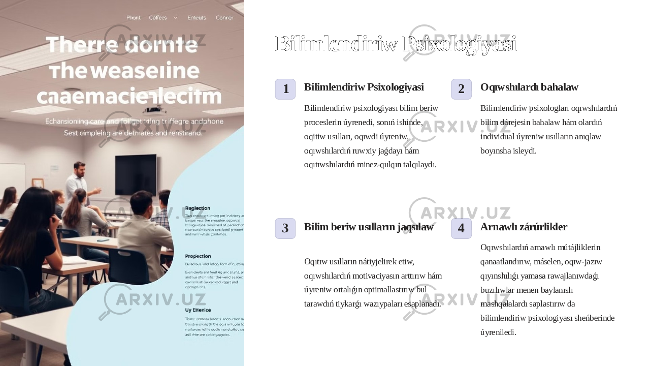 Bilimlendiriw Psixologiyasi 1 Bilimlendiriw Psixologiyasi Bilimlendiriw psixologiyası bilim beriw proceslerin úyrenedi, sonıń ishinde, oqitiw usılları, oqıwdi úyreniw, oqıwshılardıń ruwxiy jaǵdayı hám oqıtıwshılardıń minez-qulqın talqılaydı. 2 Oqıwshılardı bahalaw Bilimlendiriw psixologları oqıwshılardıń bilim dárejesin bahalaw hám olardıń individual úyreniw usılların anıqlaw boyınsha isleydi. 3 Bilim beriw usılların jaqsılaw Oqıtıw usılların nátiyjelirek etiw, oqıwshılardıń motivaciyasın arttırıw hám úyreniw ortalıǵın optimallastırıw bul tarawdıń tiykarǵı wazıypaları esaplanadı. 4 Arnawlı zárúrlikler Oqıwshılardıń arnawlı mútájliklerin qanaatlandırıw, máselen, oqıw-jazıw qıyınshılıǵı yamasa rawajlanıwdaǵı buzılıwlar menen baylanıslı mashqalalardı saplastırıw da bilimlendiriw psixologiyası sheńberinde úyreniledi. 