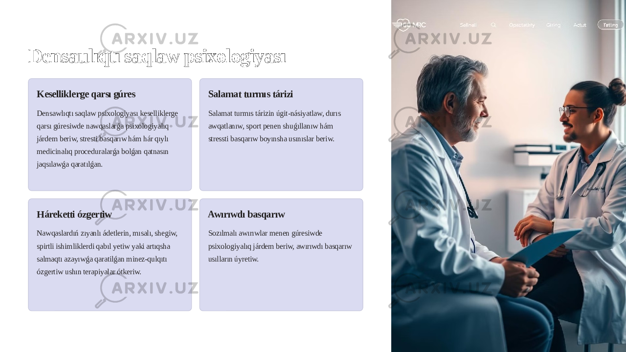 Densaulıqtı saqlaw psixologiyası Keselliklerge qarsı gúres Densawlıqtı saqlaw psixologiyası keselliklerge qarsı gúresiwde nawqaslarǵa psixologiyalıq járdem beriw, stresti basqarıw hám hár qıylı medicinalıq proceduralarǵa bolǵan qatnasın jaqsılawǵa qaratılǵan. Salamat turmıs tárizi Salamat turmıs tárizin úgit-násiyatlaw, durıs awqatlanıw, sport penen shuǵıllanıw hám stressti basqarıw boyınsha usınıslar beriw. Háreketti ózgertiw Nawqaslardıń zıyanlı ádetlerin, mısalı, shegiw, spirtli ishimliklerdi qabıl yetiw yaki artıqsha salmaqtı azayıwǵa qaratilǵan minez-qulqıtı ózgertiw ushın terapiyalar ótkeriw. Awırıwdı basqarıw Sozılmalı awırıwlar menen gúresiwde psixologiyalıq járdem beriw, awırıwdı basqarıw usılların úyretiw. 