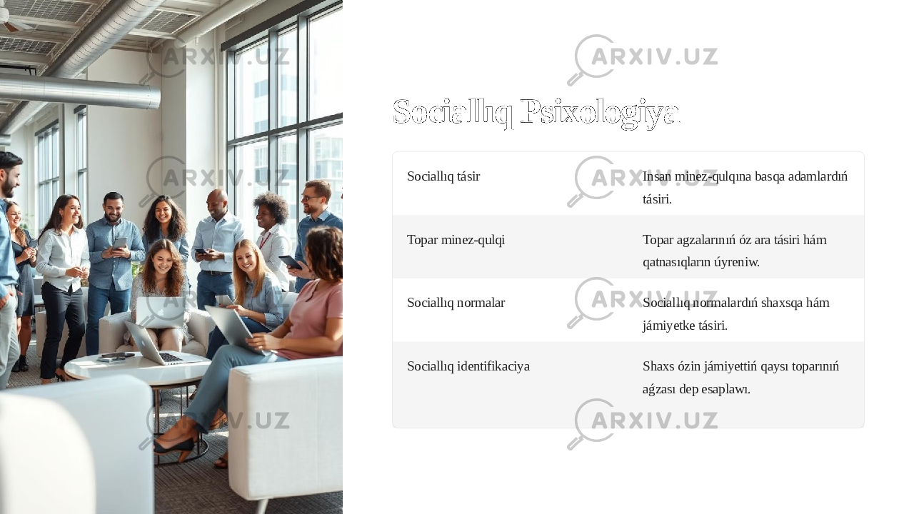 Sociallıq Psixologiya Sociallıq tásir Insan minez-qulqına basqa adamlardıń tásiri. Topar minez-qulqi Topar agzalarınıń óz ara tásiri hám qatnasıqların úyreniw. Sociallıq normalar Sociallıq normalardıń shaxsqa hám jámiyetke tásiri. Sociallıq identifikaciya Shaxs ózin jámiyettiń qaysı toparınıń aǵzası dep esaplawı. 