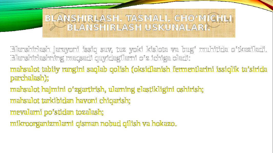 BLANSHIRLASH. TASMALI, CHO‘MICHLI BLANSHIRLASH USKUNALARI. Blanshirlash jarayoni issiq suv, tuz yoki kislota va bug‘ muhitida o‘tkaziladi. Blanshirlashning maqsadi quyidagilarni o‘z ichiga oladi: mahsulot tabiiy rangini saqlab qolish (oksidlanish fermentlarini issiqlik ta’sirida parchalash); mahsulot hajmini o‘zgartirish, ularning elastikligini oshirish; mahsulot tarkibidan havoni chiqarish; mevalarni po‘stidan tozalash; mikroorganizmlarni qisman nobud qilish va hokazo. 