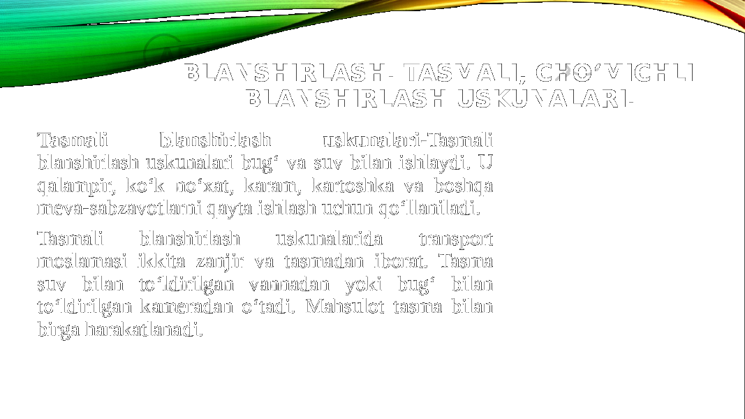 BLANSHIRLASH. TASMALI, CHO‘MICHLI BLANSHIRLASH USKUNALARI. Tasmali blanshirlash uskunalari- Tasmali blanshirlash uskunalari bug‘ va suv bilan ishlaydi. U qalampir, ko‘k no‘xat, karam, kartoshka va boshqa meva-sabzavotlarni qayta ishlash uchun qo‘llaniladi. Tasmali blanshirlash uskunalarida transport moslamasi ikkita zanjir va tasmadan iborat. Tasma suv bilan to‘ldirilgan vannadan yoki bug‘ bilan to‘ldirilgan kameradan o‘tadi. Mahsulot tasma bilan birga harakatlanadi. 