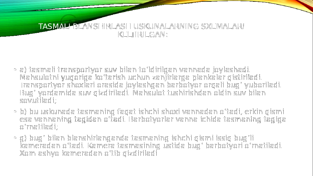 TASMALI BLANSHIRLASH USKUNALARNING SXEMALARI KELTIRILGAN: • a) tasmali transportyor suv bilan to‘ldirilgan vannada joylashadi. Mahsulotni yuqoriga ko‘tarish uchun zanjirlarga plankalar qistiriladi. Transportyor shoxlari orasida joylashgan barbotyor orqali bug‘ yuboriladi. Bug‘ yordamida suv qizdiriladi. Mahsulot tushirishdan oldin suv bilan sovutiladi; • b) bu uskunada tasmaning faqat ishchi shoxi vannadan o‘tadi, erkin qismi esa vannaning tagidan o‘tadi. Barbotyorlar vanna ichida tasmaning tagiga o‘rnatiladi; • g) bug‘ bilan blanshirlanganda tasmaning ishchi qismi issiq bug‘li kameradan o‘tadi. Kamera tasmasining ustida bug‘ barbotyori o‘rnatiladi. Xom ashyo kameradan o‘tib qizdiriladi 