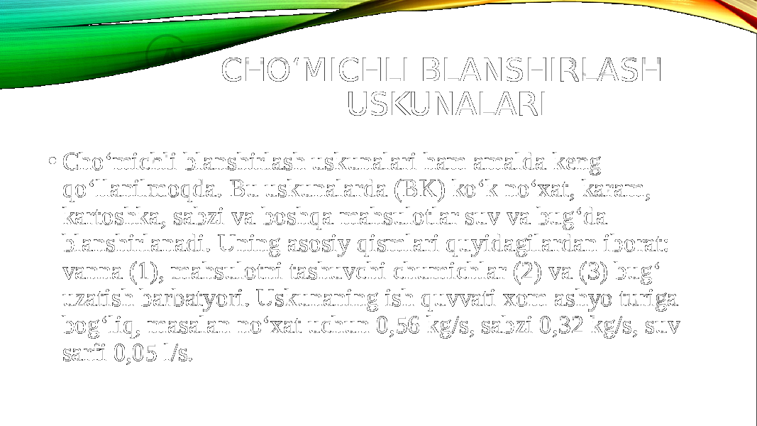 CHO‘MICHLI BLANSHIRLASH USKUNALARI • Cho‘michli blanshirlash uskunalari ham amalda keng qo‘llanilmoqda. Bu uskunalarda (BK) ko‘k no‘xat, karam, kartoshka, sabzi va boshqa mahsulotlar suv va bug‘da blanshirlanadi. Uning asosiy qismlari quyidagilardan iborat: vanna (1), mahsulotni tashuvchi chumichlar (2) va (3) bug‘ uzatish barbatyori. Uskunaning ish quvvati xom ashyo turiga bog‘liq, masalan no‘xat uchun 0,56 kg/s, sabzi 0,32 kg/s, suv sarfi 0,05 l/s. 