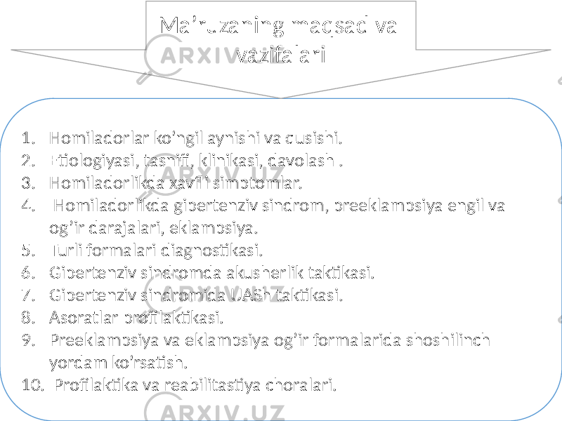 1. Homiladorlar ko’ngil aynishi va qusishi. 2. Etiologiyasi, tasnifi, klinikasi, davolash . 3. Homiladorlikda xavfli simptomlar. 4. Homiladorlikda gipertenziv sindrom, preeklampsiya engil va og’ir darajalari, eklampsiya. 5. Turli formalari diagnostikasi. 6. Gipertenziv sindromda akusherlik taktikasi. 7. Gipertenziv sindromida UASh taktikasi. 8. Asoratlar profilaktikasi. 9. Preeklampsiya va eklampsiya og’ir formalarida shoshilinch yordam ko’rsatish. 10. Profilaktika va reabilitastiya choralari. Ma’ruzaning maqsad va vazifalari 