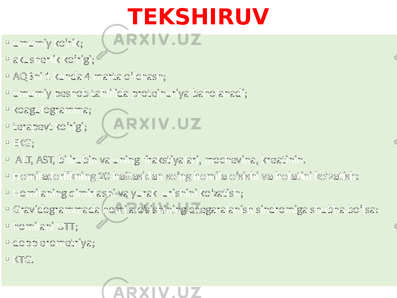 TEKSHIRUV • umumiy ko’rik; • akusherlik ko’rigi; • AQBni 1 kunda 4 marta o’lchash; • umumiy peshob tahlilida proteinuriya baholanadi; • koagulogramma; • terapevt ko’rigi; • EKG; • ALT, AST, bilirubin va uning frakstiyalari, mochevina, kreatinin. • Homiladorlikning 20 haftasidan so’ng homila o’sishi va holatini ko&#39;zatish: • Homilaning qimirlashi va yurak urishini ko&#39;zatish; • Gravidogrammada homila o’sishining chegaralanish sindromiga shubha bo’lsa: • homilani UTT; • dopplerometriya; • KTG. 