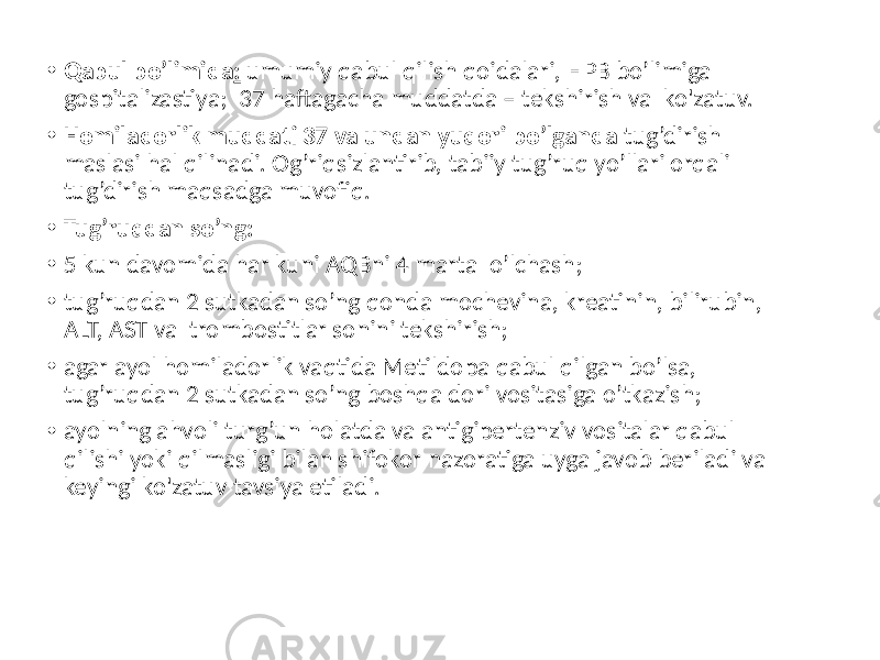 • Qabul bo’limida : umumiy qabul qilish qoidalari, HPB bo’limiga gospitalizastiya; 37 haftagacha muddatda – tekshirish va ko&#39;zatuv. • Homiladorlik muddati 37 va undan yuqori bo’lganda tug’dirish maslasi hal qilinadi. Og’riqsizlantirib, tabiiy tug’ruq yo’llari orqali tug’dirish maqsadga muvofiq. • Tug’ruqdan so’ng: • 5 kun davomida har kuni AQBni 4 marta o’lchash; • tug’ruqdan 2 sutkadan so’ng qonda mochevina, kreatinin, bilirubin, ALT, AST va trombostitlar sonini tekshirish; • agar ayol homiladorlik vaqtida Metildopa qabul qilgan bo’lsa, tug’ruqdan 2 sutkadan so’ng boshqa dori vositasiga o’tkazish; • ayolning ahvoli turg’un holatda va antigipertenziv vositalar qabul qilishi yoki qilmasligi bilan shifokor nazoratiga uyga javob beriladi va keyingi ko&#39;zatuv tavsiya etiladi. 