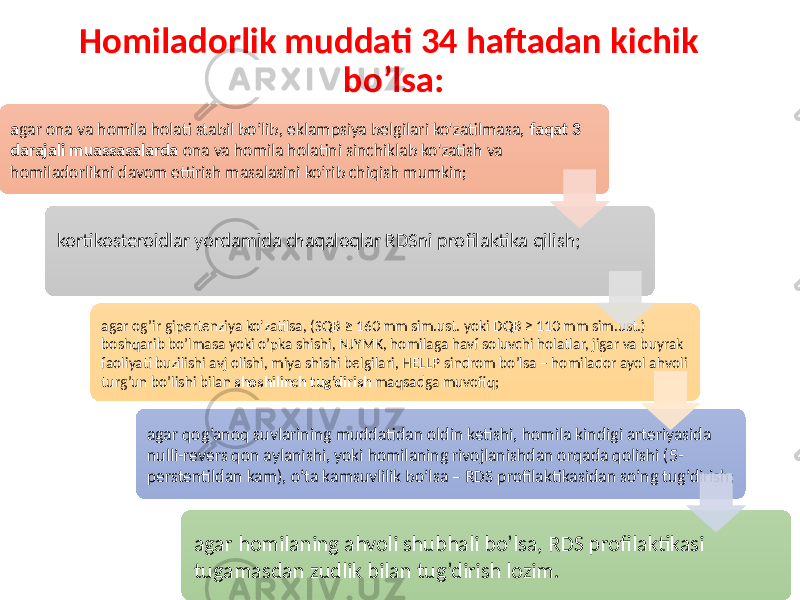 Homiladorlik muddati 34 haftadan kichik bo’lsa: a gar ona va homila holati stabil bo’lib, eklampsiya belgilari ko&#39;zatilmasa, faqat 3 darajali muassasalarda ona va homila holatini sinchiklab ko&#39;zatish va homiladorlikni davom ettirish masalasini ko’rib chiqish mumkin; kortikosteroidlar yordamida chaqaloqlar RDSni profilaktika qilish; agar og’ir gipertenziya ko&#39;zatilsa, (SQB ≥ 160 mm sim.ust. yoki DQB ≥ 110 mm sim.ust.) boshqarib bo’lmasa yoki o’pka shishi, NJYMK, homilaga havf soluvchi holatlar, jigar va buyrak faoliyati buzilishi avj olishi, miya shishi belgilari, HELLP sindrom bo’lsa – homilador ayol ahvoli turg’un bo’lishi bilan shoshilinch tug’dirish maqsadga muvofiq; agar qog’anoq suvlarining muddatidan oldin ketishi, homila kindigi arteriyasida nulli-revers qon aylanishi, yoki homilaning rivojlanishdan orqada qolishi (5- perstentildan kam), o’ta kamsuvlilik bo’lsa – RDS profilaktikasidan so’ng tug’dirish; agar homilaning ahvoli shubhali bo’lsa, RDS profilaktikasi tugamasdan zudlik bilan tug’dirish lozim. 