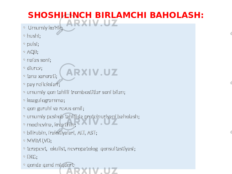 SHOSHILINCH BIRLAMCHI BAHOLASH: • Umumiy ko’rik; • hushi; • pulsi; • AQB; • nafas soni; • diurez; • tana xarorati; • pay reflekslari; • umumiy qon tahlili trombostitlar soni bilan; • koagulogramma; • qon guruhi va rezus omil; • umumiy peshob tahlilida proteinuriyani baholash; • mochevina, kreatinin; • bilirubin, frakstiyalari, ALT, AST; • MVB/ЦVD; • terapevt, okulist, nevropatolog qonsultastiyasi; • EKG; • qonda qand miqdori. 