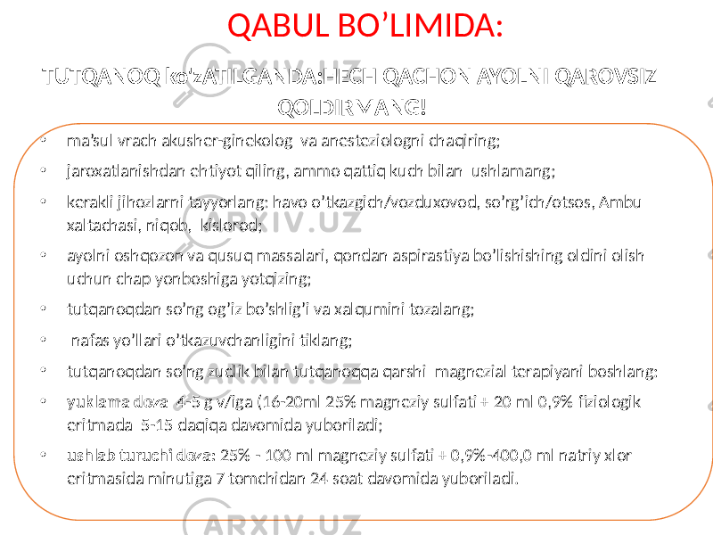  QABUL BO’LIMIDA: • ma’sul vrach akusher-ginekolog va anesteziologni chaqiring; • jaroxatlanishdan ehtiyot qiling, ammo qattiq kuch bilan ushlamang; • kerakli jihozlarni tayyorlang: havo o’tkazgich/vozduxovod, so’rg’ich/otsos, Ambu xaltachasi, niqob, kislorod; • ayolni oshqozon va qusuq massalari, qondan aspirastiya bo’lishishing oldini olish uchun chap yonboshiga yotqizing; • tutqanoqdan so’ng og’iz bo’shlig’i va xalqumini tozalang; • nafas yo’llari o’tkazuvchanligini tiklang; • tutqanoqdan so’ng zudlik bilan tutqanoqqa qarshi magnezial terapiyani boshlang: • yuklama doza 4-5 g v/iga (16-20ml 25% magneziy sulfati + 20 ml 0,9% fiziologik eritmada 5-15 daqiqa davomida yuboriladi; • ushlab turuchi doza: 25% - 100 ml magneziy sulfati + 0,9%-400,0 ml natriy xlor eritmasida minutiga 7 tomchidan 24 soat davomida yuboriladi.TUTQANOQ ko&#39;zATILGANDA:HECH QACHON AYOLNI QAROVSIZ QOLDIRMANG! 