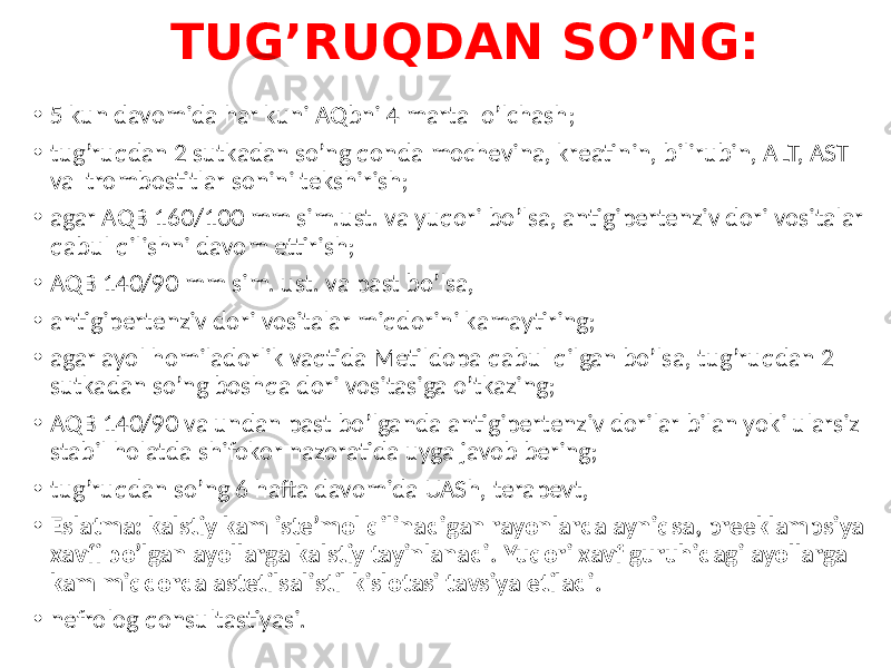 TUG’RUQDAN SO’NG: • 5 kun davomida har kuni AQbni 4 marta o’lchash; • tug’ruqdan 2 sutkadan so’ng qonda mochevina, kreatinin, bilirubin, ALT, AST va trombostitlar sonini tekshirish; • agar AQB 160/100 mm sim.ust. va yuqori bo’lsa, antigipertenziv dori vositalar qabul qilishni davom ettirish; • AQB 140/90 mm sim. ust. va past bo’lsa, • antigipertenziv dori vositalar miqdorini kamaytiring; • agar ayol homiladorlik vaqtida Metildopa qabul qilgan bo’lsa, tug’ruqdan 2 sutkadan so’ng boshqa dori vositasiga o’tkazing; • AQB 140/90 va undan past bo’lganda antigipertenziv dorilar bilan yoki ularsiz stabil holatda shifokor nazoratida uyga javob bering; • tug’ruqdan so’ng 6 hafta davomida UASh, terapevt, • Eslatma: kalstiy kam iste’mol qilinadigan rayonlarda ayniqsa, preeklampsiya xavfi bo’lgan ayollarga kalstiy tayinlanadi. Yuqori xavf guruhidagi ayollarga kam miqdorda astetilsalistil kislotasi tavsiya etiladi. • nefrolog qonsultastiyasi. 