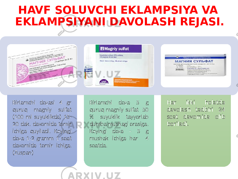 HAVF SOLUVCHI EKLAMPSIYA VA EKLAMPSIYANI DAVOLASH REJASI. Birlamchi dozasi 4 gr quruq magniy sulfat (100 ml suyuklikda) 15- 20 dak. davomida tomir ichiga quyiladi. Keyingi doza 1-2 gramm 1 soat davomida tomir ichiga. (Zuspan) Birlamchi doza 5 g quruq magniy sulfat 50 % suyuklik tayyorlab dumba mushagi orasiga. Keyingi doza – 5 g mushak ichiga har 4 soatda. Har ikki holatda davolash tadbiri 24 soat davomida olib boriladi. 