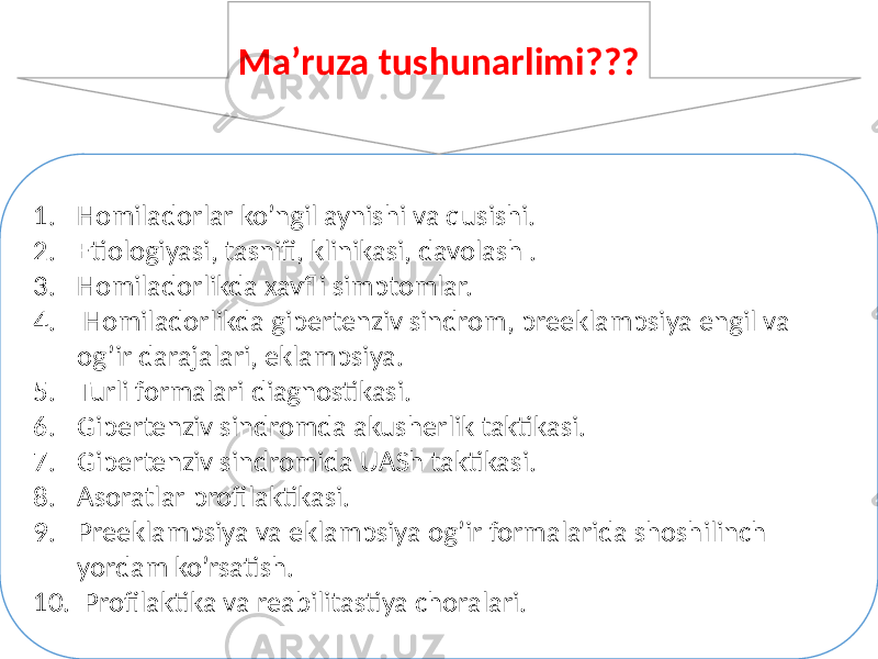 1. Homiladorlar ko’ngil aynishi va qusishi. 2. Etiologiyasi, tasnifi, klinikasi, davolash . 3. Homiladorlikda xavfli simptomlar. 4. Homiladorlikda gipertenziv sindrom, preeklampsiya engil va og’ir darajalari, eklampsiya. 5. Turli formalari diagnostikasi. 6. Gipertenziv sindromda akusherlik taktikasi. 7. Gipertenziv sindromida UASh taktikasi. 8. Asoratlar profilaktikasi. 9. Preeklampsiya va eklampsiya og’ir formalarida shoshilinch yordam ko’rsatish. 10. Profilaktika va reabilitastiya choralari. Ma’ruza tushunarlimi??? 