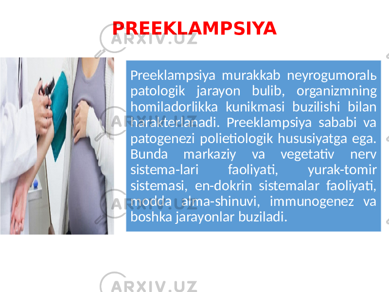 PREEKLAMPSIYA Preeklampsiya murakkab neyrogumoralь patologik jarayon bulib, organizmning homiladorlikka kunikmasi buzilishi bilan harakterlanadi. Preeklampsiya sababi va patogenezi polietiologik hususiyatga ega. Bunda markaziy va vegetativ nerv sistema-lari faoliyati, yurak-tomir sistemasi, en-dokrin sistemalar faoliyati, modda alma-shinuvi, immunogenez va boshka jarayonlar buziladi. 