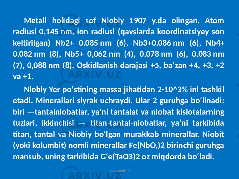 Metall holidagi sof Niobiy 1907 y.da olingan. Atom radiusi 0,145 nm, ion radiusi (qavslarda koordinatsiyey son keltirilgan) Nb2+ 0,085 nm (6), Nb3+0,086 nm (6), Nb4+ 0,082 nm (8), Nb5+ 0,062 nm (4), 0,078 nm (6), 0,083 nm (7), 0,088 nm (8). Oskidlanish darajasi +5, baʼzan +4, +3, +2 va +1. Niobiy Yer poʻstining massa jihatidan 2-10^3% ini tashkil etadi. Minerallari siyrak uchraydi. Ular 2 guruhga boʻlinadi: biri —tantalniobatlar, yaʼni tantalat va niobat kislotalarning tuzlari, ikkinchisi — titan-tantal-niobatlar, yaʼni tarkibida titan, tantal va Niobiy boʻlgan murakkab minerallar. Niobit (yoki kolumbit) nomli minerallar Fe(NbO,)2 birinchi guruhga mansub, uning tarkibida Gʻe(TaO3)2 oz miqdorda boʻladi. www.arxiv.uz 