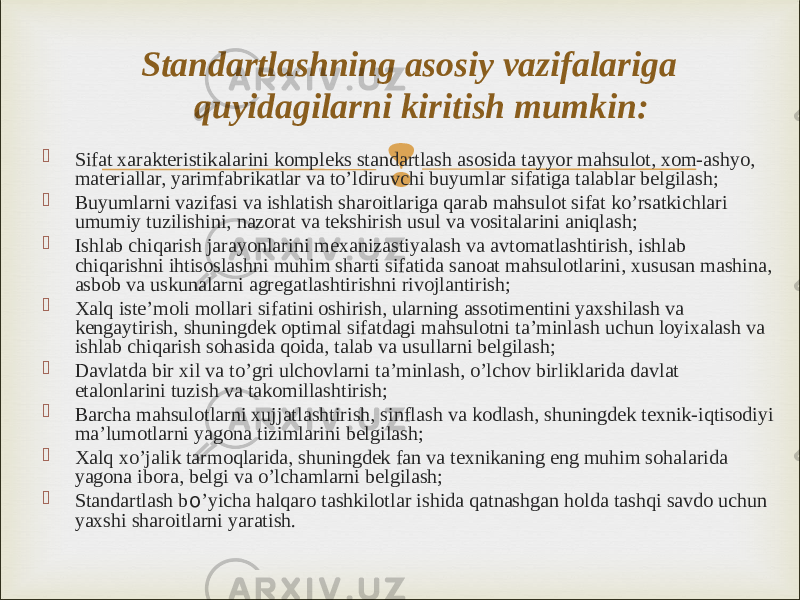  Sifat xarakteristikalarini kompleks standartlash asosida tayyor mahsulot, xom-ashyo, materiallar, yarimfabrikatlar va to’ldiruvchi buyumlar sifatiga talablar belgilash;  Buyumlarni vazifasi va ishlatish sharoitlariga qarab mahsulot sifat ko’rsatkichlari umumiy tuzilishini, nazorat va tekshirish usul va vositalarini aniqlash;  Ishlab chiqarish jarayonlarini mexanizastiyalash va avtomatlashtirish, ishlab chiqarishni ihtisoslashni muhim sharti sifatida sanoat mahsulotlarini, xususan mashina, asbob va uskunalarni agregatlashtirishni rivojlantirish;  Xalq iste’moli mollari sifatini oshirish, ularning assotimentini yaxshilash va kengaytirish, shuningdek optimal sifatdagi mahsulotni ta’minlash uchun loyixalash va ishlab chiqarish sohasida qoida, talab va usullarni belgilash;  Davlatda bir xil va to’gri ulchovlarni ta’minlash, o’lchov birliklarida davlat etalonlarini tuzish va takomillashtirish;  Barcha mahsulotlarni xujjatlashtirish, sinflash va kodlash, shuningdek texnik-iqtisodiyi ma’lumotlarni yagona tizimlarini belgilash;  Xalq xo’jalik tarmoqlarida, shuningdek fan va texnikaning eng muhim sohalarida yagona ibora, belgi va o’lchamlarni belgilash;  Standartlash b o ’yicha halqaro tashkilotlar ishida qatnashgan holda tashqi savdo uchun yaxshi sharoitlarni yaratish. Standartlashning asosiy vazifalariga quyidagilarni kiritish mumkin: 