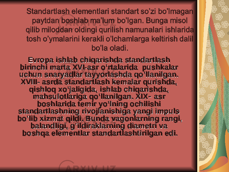 Evropa ishlab chiqarishda standartlash Evropa ishlab chiqarishda standartlash birinchi marta XVI-asr o’rtalarida pushkalar birinchi marta XVI-asr o’rtalarida pushkalar uchun snaryadlar tayyorlashda qo’llanilgan. uchun snaryadlar tayyorlashda qo’llanilgan. XVIII- asrda standartlash kemalar qurishda, XVIII- asrda standartlash kemalar qurishda, qishloq xo’jaligida, ishlab chiqarishda, qishloq xo’jaligida, ishlab chiqarishda, mahsulotlariga qo’llanilgan. XIXmahsulotlariga qo’llanilgan. XIX - - asr asr boshlarida temir yo’lning ochilishi boshlarida temir yo’lning ochilishi standartlashning rivojlanishiga yangi impuls standartlashning rivojlanishiga yangi impuls bo’lib xizmat qildi. Bunda vagonlarning rangi, bo’lib xizmat qildi. Bunda vagonlarning rangi, balandligi, g’ildiraklarning diametri va balandligi, g’ildiraklarning diametri va boshqa elementlar standartlashtirilgan edi.boshqa elementlar standartlashtirilgan edi. 