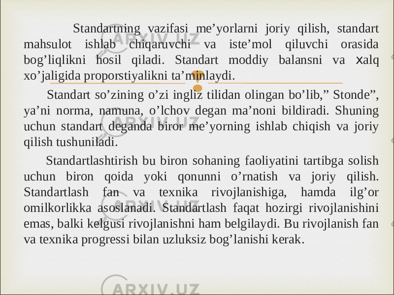  Standartning vazifasi me’yorlarni joriy qilish, standart mahsulot ishlab chiqaruvchi va iste’mol qiluvchi orasida bog’liqlikni hosil qiladi. Standart moddiy balansni va x alq xo’jaligida proporstiyalikni ta’minlaydi. Standart so’zining o’zi ingliz tilidan olingan bo’lib,” Stonde”, ya’ni norma, namuna, o’lchov degan ma’noni bildiradi. Shuning uchun standart deganda biror me’yorning ishlab chiqish va joriy qilish tushuniladi. Standartlashtirish bu biron sohaning faoliyatini tartibga solish uchun biron qoida yoki qonunni o’rnatish va joriy qilish. Standartlash fan va texnika rivojlanishiga, hamda ilg’or omilkorlikka asoslanadi. Standartlash faqat hozirgi rivojlanishini emas, balki kelgusi rivojlanishni ham belgilaydi. Bu rivojlanish fan va texnika progressi bilan uzluksiz bog’lanishi kerak. 