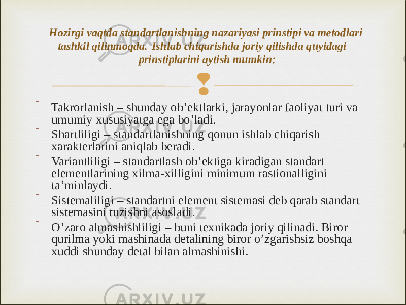   Takrorlanish – shunday ob’ektlarki, jarayonlar faoliyat turi va umumiy xususiyatga ega bo’ladi.  Shartliligi – standartlanishning qonun ishlab chiqarish xarakterlarini aniqlab beradi.  Variantliligi – standartlash ob’ektiga kiradigan standart elementlarining xilma-xilligini minimum rastionalligini ta’minlaydi.  Sistemaliligi – standartni element sistemasi deb qarab standart sistemasini tuzishni asosladi.  O’zaro almashishliligi – buni texnikada joriy qilinadi. Biror qurilma yoki mashinada detalining biror o’zgarishsiz boshqa xuddi shunday detal bilan almashinishi.Hozirgi vaqtda standartlanishning nazariyasi prinstipi va metodlari tashkil qilinmoqda. Ishlab chiqarishda joriy qilishda quyidagi prinstiplarini aytish mumkin: 