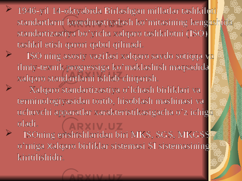  1946-yil 14-oktyabrda Birlashgan millatlar tashkiloti standartlarni koordinastiyalash ko’mitasining kengashida standartizastiya bo’yicha xalqaro tashkilotni (ISO) tashkil etish qarori qabul qilinadi.  ISO ning asosiy vazifasi xalqaro savdo sotiqqa va ilmiy-texnik progressiga ko’maklashish maqsadida xalqaro standartlarni ishlab chiqarish.  Xalqaro standartizastiya o’lchash birliklari va terminologiyasidan tortib, hisoblash mashinasi va uchuvchi apparatlar xarakteristikasigacha o’z ichiga oladi.  ISOning erishishlaridan biri MKS, SGS, MKGSS o’rniga x alqaro birliklar sistemasi SI sistemasining kiritilishidir. 