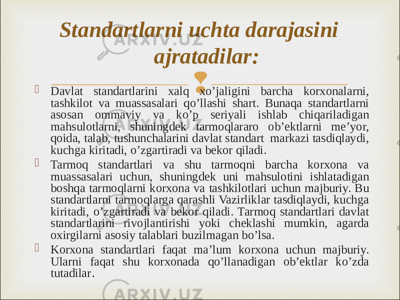   Davlat standartlarini xalq xo’jaligini barcha korxonalarni, tashkilot va muassasalari qo’llashi shart. Bunaqa standartlarni asosan ommaviy va ko’p seriyali ishlab chiqariladigan mahsulotlarni, shuningdek tarmoqlararo ob’ektlarni me’yor, qoida, talab, tushunchalarini davlat standart markazi tasdiqlaydi, kuchga kiritadi, o’zgartiradi va bekor qiladi.  Tarmoq standartlari va shu tarmoqni barcha korxona va muassasalari uchun, shuningdek uni mahsulotini ishlatadigan boshqa tarmoqlarni korxona va tashkilotlari uchun majburiy. Bu standartlarni tarmoqlarga qarashli Vazirliklar tasdiqlaydi, kuchga kiritadi, o’zgartiradi va bekor qiladi. Tarmoq standartlari davlat standartlarini rivojlantirishi yoki cheklashi mumkin, agarda oxirgilarni asosiy talablari buzilmagan bo’lsa.  Korxona standartlari faqat ma’lum korxona uchun majburiy. Ularni faqat shu korxonada qo’llanadigan ob’ektlar ko’zda tutadilar .Standartlarni uchta darajasini ajratadilar: 