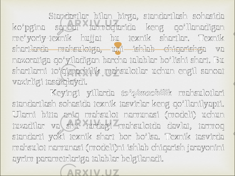  Standartlar bilan birga, standartlash sohasida ko’pgina sanoat tarmoqlarida keng qo’llanadigan me’yoriy-texnik hujjat bu texnik shartlar. Texnik shartlarda mahsulotga, uni ishlab chiqarishga va nazoratiga qo’yiladigan barcha talablar bo’lishi shart. Bu shartlarni to’qimachilik mahsulotlar uchun engil sanoat vazirligi tasdiqlaydi. Keyingi yillarda to’qimachilik mahsulotlari standartlash sohasida texnik tasvirlar keng qo’llanilyapti. Ularni bitta aniq mahsulot namunasi (modeli) uchun tuzadilar va shu turdagi mahsulotda davlat, tarmoq standarti yoki texnik shart bor bo’lsa. Texnik tasvirda mahsulot namunasi (modeli)ni ishlab chiqarish jarayonini ayrim parametrlariga talablar belgilanadi. 