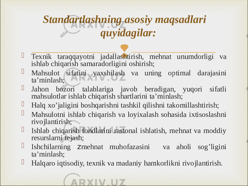   Texnik taraqqayotni jadallashtirish, mehnat unumdorligi va ishlab chiqarish samaradorligini oshirish;  Mahsulot sifatini yaxshilash va uning optimal darajasini ta’minlash;  Jahon bozori talablariga javob beradigan, yuqori sifatli mahsulotlar ishlab chiqarish shartlarini ta’minlash;  Halq xo’jaligini boshqarishni tashkil qilishni takomillashtirish;  Mahsulotni ishlab chiqarish va loyixalash sohasida ixtisoslashni rivojlantirish;  Ishlab chiqarish fondlarini rastonal ishlatish, mehnat va moddiy resurslarni tejash;  Ishchilarning z mehnat muhofazasini va aholi sog’ligini ta’minlash;  Halqaro iqtisodiy, texnik va madaniy hamkorlikni rivojlantirish. Standartlashning asosiy maqsadlari quyidagilar: 