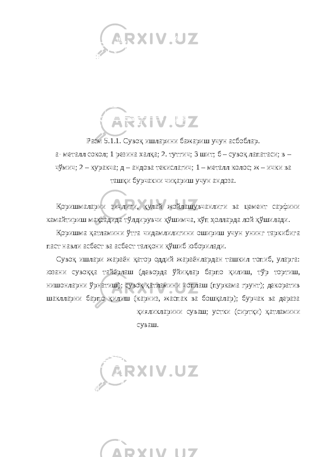 Расм 5.1.1. Сувоқ ишларини бажариш учун асбоблар. а- металл сокол; 1 резина халқа; 2. тутгич; 3 шит; б – сувоқ лапатаси; в – чўмич; 2 – куракча; д – андова текислагич; 1 – металл колос; ж – ички ва ташқи бурчакни чиқариш учун андоза. Қоришмаларни зичлиги, қулай жойлашувчанлиги ва цемент сарфини камайтириш мақсадида тўлдирувчи қўшимча, кўп ҳолларда лой қўшилади. Қоришма қатламини ўтга чидамлилигини ошириш учун унинг таркибига паст навли асбест ва асбест талқони қўшиб юборилади. Сувоқ ишлари жараён қатор оддий жараёнлардан ташкил топиб, уларга: юзани сувоққа тайёрлаш (деворда ўйиқлар барпо қилиш, тўр тортиш, нишонларни ўрнатиш); сувоқ қатламини чоплаш (пуркама грунт); декоратив шаклларни барпо қилиш (карниз, жаспак ва бошқалар); бурчак ва дераза қияликларини суваш; устки (сиртқи) қатламини суваш. 