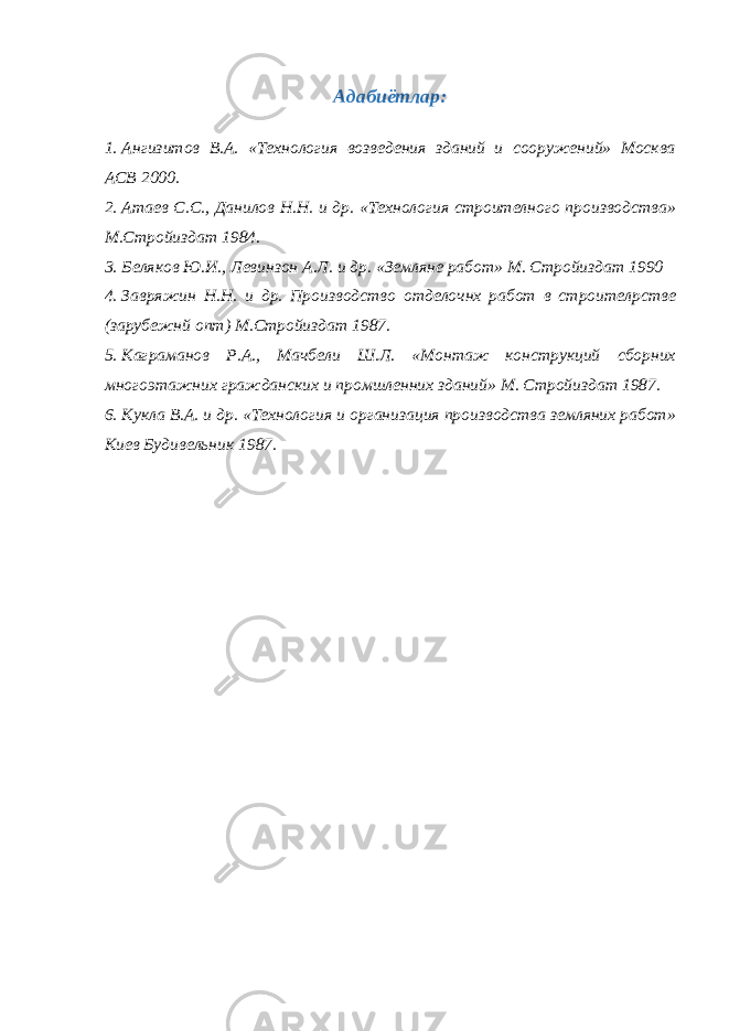 А дабиётлар: 1. Ангизитов В.А. «Технология возведения зданий и сооружений» Москва АСВ 2000. 2. Атаев С.С., Данилов Н.Н. и др. «Технология строителного производства» М.Стройиздат 1984. 3. Беляков Ю.И., Левинзон А.Л. и др. «Земляне работ» М. Стройиздат 1990 4. Завряжин Н.Н. и др. Производство отделочнх работ в строител p стве (зарубежнй опт) М.Стройиздат 1987. 5. Каграманов Р.А., Мачбели Ш.Л. «Монтаж конструкций сборних многоэтажних гражданских и промшленних зданий» М. Стройиздат 1987. 6. Кукла В.А. и др. «Технология и организация производства земляних работ» Киев Будивельник 1987. 