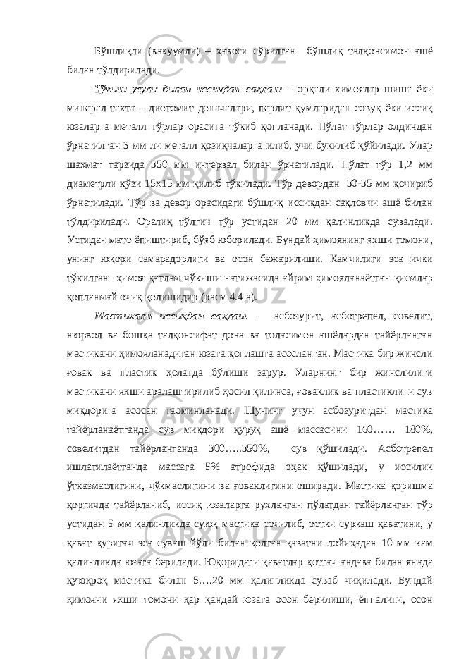 Бўшлиқли (вакуумли) – ҳавоси сўрилган бўшлиқ талқонсимон ашё билан тўлдирилади. Тўкиш усули билан иссиқдан сақлаш – орқали химоялар шиша ёки минерал тахта – диотомит доначалари, перлит қумларидан совуқ ёки иссиқ юзаларга металл тўрлар орасига тўкиб қопланади. Пўлат тўрлар олдиндан ўрнатилган 3 мм ли металл қозиқчаларга илиб, учи букилиб қўйилади. Улар шахмат тарзида 350 мм интервал билан ўрнатилади. Пўлат тўр 1,2 мм диаметрли кўзи 15х15 мм қилиб тўкилади. Тўр девордан 30-35 мм қочириб ўрнатилади. Тўр ва девор орасидаги бўшлиқ иссиқдан сақловчи ашё билан тўлдирилади. Оралиқ тўлгич тўр устидан 20 мм қалинликда сувалади. Устидан мато ёпиштириб, бўяб юборилади. Бундай ҳимоянинг яхши томони, унинг юқори самарадорлиги ва осон бажарилиши. Камчилиги эса ички тўкилган ҳимоя қатлам чўкиши натижасида айрим ҳимояланаётган қисмлар қопланмай очиқ қолишидир (расм 4.4 а). Мастикали иссиқдан сақлаш - асбозурит, асботрепел, совелит, ню p вол ва бошқа талқонсифат дона ва толасимон ашёлардан тайёрланган мастикани ҳимояланадиган юзага қоплашга асосланган. Мастика бир жинсли ғовак ва пластик ҳолатда бўлиши зарур. Уларнинг бир жинслилиги мастикани яхши аралаштирилиб ҳосил қилинса, ғоваклик ва пластиклиги сув миқдорига асосан та o минланади. Шунинг учун асбозуритдан мастика тайёрланаётганда сув миқдори қуруқ ашё массасини 160…… 180%, совелитдан тайёрланганда 300…..350%, сув қўшилади. Асботрепел ишлатилаётганда массага 5% атрофида оҳак қўшилади, у иссилик ўтказмаслигини, чўкмаслигини ва ғоваклигини оширади. Мастика қоришма қоргичда тайёрланиб, иссиқ юзаларга рухланган пўлатдан тайёрланган тўр устидан 5 мм қалинликда суюқ мастика сочилиб, остки суркаш қаватини, у қават қуригач эса суваш йўли билан қолган қаватни лойиҳадан 10 мм кам қалинликда юзага берилади. Юқоридаги қаватлар қотгач андава билан янада қуюқроқ мастика билан 5….20 мм қалинликда суваб чиқилади. Бундай ҳимояни яхши томони ҳар қандай юзага осон берилиши, ёппалиги, осон 