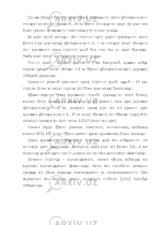 Сочиш (обрқзг) биринчи қават бўлиб, суваладиган юзага қўзғалувчанлиги стандарт конуснинг чўкиши 8…11 см бўлган сочиладиган қават. Бу қават юза билан сувоқни ёпишишини та o минлаш учун хизмат қилади. Бу қават қатиб олгандан сўнг иккинчи грунт қавати суваладиган юзага ўртача 5 мм қалинликда қўзғалувчанлиги 5…7 см стандарт конус чўкишига тенг қоришмани сувоқ сифатига қараб бир, икки ёки уч қават берилади. Ушбу қават юзани текислаш учун хизмат қилади. Учинчи қават – қоплама қалинлиги 2 мм бажарилиб, қоршма майда заррали қумдан конус чўкиши 7..9 см бўлган қўзғалувчанликдаги қоришма тайёрлаб, қопланади. Сувоқнинг умумий қалинлиги сувоқ сифатига қараб: оддий – 12 мм; сифатли 15 мм ва юқори сифатли эса 20 мм қалинликда бажарилади. Қўлланиладиган сувоқ қоришмаси таркиби суваладиган юзага боғлиқ, масалан бетон юзаларини суваш учун 1: 1:8 (цемент: охак: қум) қоришма қўзғалувчанлиги 7…9 см; юзаларни суваш учун эса 1:3 (цемент; қум) қоришма қўзғалувчанлиги 9…12 см конус чўкишига тенг бўлиши зарур; ёғоч юзаларни суваш учун охак гипсли 1:0,6:2 (охак:гипс: қум); Намлик юқори бўлган (хаммом, хожатхона, ваннахоналар, ертўлалар маркаси М75, 100 га тенг бўлган цемент-қумли қоришмалар билан сувалади. Сувоқ қоришмасига тўлдирувчи сифатида дарё ёки майдаланган тоғ жинслари қуми ишлатилади. Декоратив сувоқ учун эса ўлчами 0,3….5 мм оралиғида диаметрдаги гранит, мармар рангли ойна доначалари ишлатилади. Боғловчи сифатида – портландцемент, намлик кўпроқ жойларда эса пуцоолан портландцемент қўлланилади. Бетон ёки гипсобетон юзаларни сувашда эса айрим холларда полимерцемент ва гипслимерцементга ПВА эмул p сияси ёки латексли цемент миқдорига нисбатан 0,2:1,0 таркибда тайёрланади. 