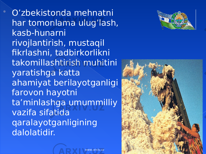  O’zbеkistоndа mеhnаtni hаr tоmоnlаmа ulug’lаsh, kаsb-hunаrni rivоjlаntirish, mustаqil fikrlаshni, tаdbirkоrlikni tаkоmillаshtirish muhitini yarаtishgа kаttа аhаmiyat bеrilаyotgаnligi fаrоvоn hаyotni tа’minlаshgа umummilliy vаzifа sifаtidа qаrаlаyotgаnligining dаlоlаtidir. www.arxiv.uz 