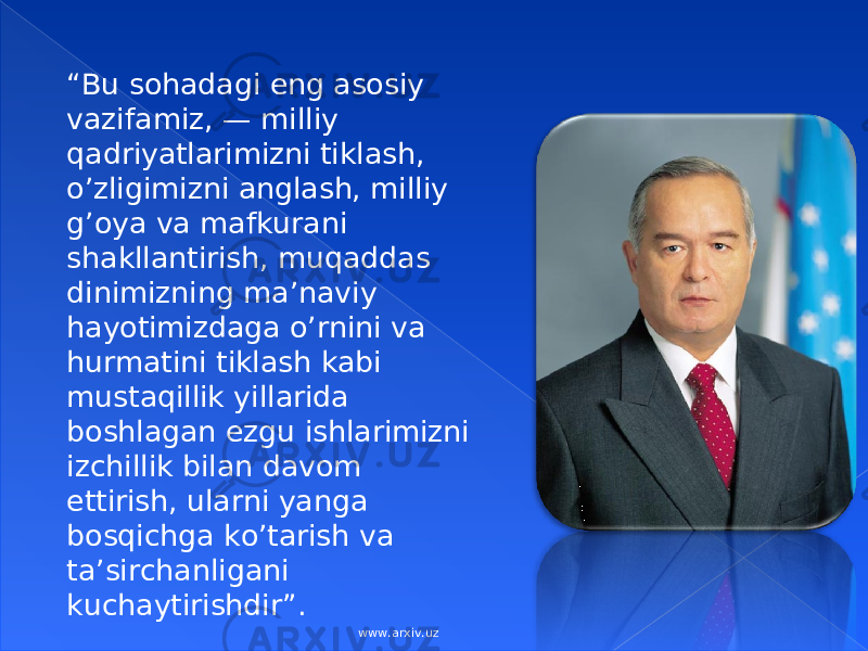 “ Bu sоhаdаgi eng аsоsiy vаzifаmiz, — mi lliy qаdriyatlаrimizni tiklаsh, o’zligimizni аnglаsh, milliy g’оya vа mаfkurаni shаkllаntirish, muqаddаs dinimizning mа’nаviy hаyotimizdаgа o’rnini vа hurmаtini tiklаsh kаbi mustаqillik yillаridа bоshlаgаn ezgu ishlаrimizni izchillik bilаn dаvоm ettirish, ulаrni yangа bоsqichgа ko’tаrish vа tа’sirchаnligаni kuchаytirishdir ” . I.A KarimovI.A Karimov www.arxiv.uz 