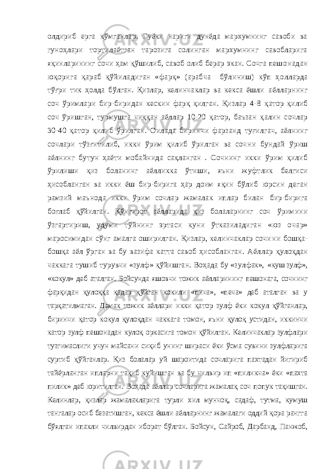 олдириб ерга кўмганлар. Гуёки нариги дунёда мархумнинг савоби ва гуноҳлари тортилаётган тарозига солинган мархумнинг савобларига яқинларининг сочи ҳам қўшилиб, савоб олиб берар экан. Сочга пешо надан юқорига қараб қўйиладиган «фарқ» (арабча бўлиниш) кўп ҳо лларда тўғри тик ҳолда бўлган. Қизлар, келинчаклар ва кекса ёшли аёлларнинг соч ўримлари бир-биридан кескин фарқ қилган. Қизлар 4-8 қ атор қилиб соч ўришган, турмушга чиққан аёллар 10-20 қатор, баъзан қ алин сочлар 30-40 қатор қилиб ўрилган. Оилада биринчи фарзанд туғилгач, аёлнинг сочлари тўзғитилиб, икки ўрим қилиб ўрилган ва соч ни бундай ўриш аёлнинг бутун ҳаёти мобайнида сақланган . Сочнинг икки ўрим қилиб ўрилиши қиз боланинг аёлликка ўтиши, яъни жуфт лик белгиси ҳисобланган ва икки ёш бир-бирига ҳар доим яқин бўлиб юрсин деган рамзий маънода икки ўрим сочлар жамалак иплар билан бир-бирига боғлаб қўйилган. Қўнғирот аёлларида қиз болаларнинг соч ўримини ўзгартириш, удуми тўйнинг эртаси куни ўтказиладиган «юз о чар» маросимидан сўнг амалга оширилган. Қизлар, келинчаклар сочи ни бошқа- бошқа аёл ўрган ва бу вазифа катта савоб ҳисобланган. Аёл лар қулоқдан чаккага тушиб турувчи «зулф» қўйишган. Воҳада бу «зул фак», «куш зулф», «кокул» деб аталган. Бойсунда яшовчи тожик аёлла рининг пешонага, сочнинг фарқидан қулоққа қадар қўйган кокили «пича», «печа» деб аталган ва у тарқатилмаган. Демак тожик аёллари икки қа тор зулф ёки кокул қўйганлар, биринчи қатор кокул қулоқдан чаккаг а томон, яъни қулоқ устидан, иккинчи катор зулф пешонадан кулоқ оркасига томон қўйилган. Келинчаклар зулфлари тузгимаслиги учун майсани сиқиб унинг шираси ёки ўсма сувини зулфларига суртиб қў йганлар. Қиз болалар уй шароитида сочларига пахтадан йигириб тай ёрланган ипларни тақиб куйишган ва бу чилвир ип «пиликча» ёки «пахта пилик» деб юритилган. Воҳада аёллар сочларига жамалақ соч попук тақишган. Келинлар, қизлар жамалакларига турли хил мунчоқ, садаф, тутма, кумуш тангалар осиб безатишган, кекса ёшли аёлларнинг жамалаги оддий қора рангга бўялган ипакли чилвирдан иборат бўлган. Бойсун, Сайроб, Дарбанд, Панжоб, 